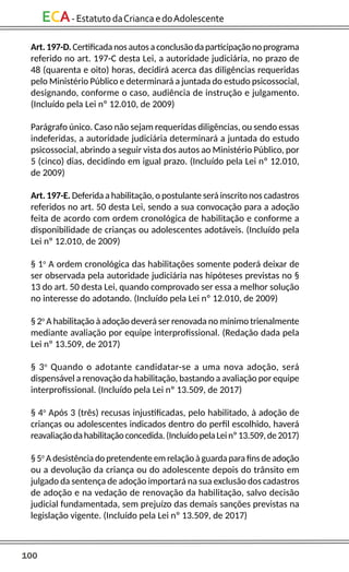 100
ECA-EstatutodaCriancaedoAdolescente
Art. 197-D. Certificada nos autos a conclusão da participação no programa
referido no art. 197-C desta Lei, a autoridade judiciária, no prazo de
48 (quarenta e oito) horas, decidirá acerca das diligências requeridas
pelo Ministério Público e determinará a juntada do estudo psicossocial,
designando, conforme o caso, audiência de instrução e julgamento.
(Incluído pela Lei nº 12.010, de 2009)
Parágrafo único. Caso não sejam requeridas diligências, ou sendo essas
indeferidas, a autoridade judiciária determinará a juntada do estudo
psicossocial, abrindo a seguir vista dos autos ao Ministério Público, por
5 (cinco) dias, decidindo em igual prazo. (Incluído pela Lei nº 12.010,
de 2009)
Art. 197-E. Deferida a habilitação, o postulante será inscrito nos cadastros
referidos no art. 50 desta Lei, sendo a sua convocação para a adoção
feita de acordo com ordem cronológica de habilitação e conforme a
disponibilidade de crianças ou adolescentes adotáveis. (Incluído pela
Lei nº 12.010, de 2009)
§ 1o
A ordem cronológica das habilitações somente poderá deixar de
ser observada pela autoridade judiciária nas hipóteses previstas no §
13 do art. 50 desta Lei, quando comprovado ser essa a melhor solução
no interesse do adotando. (Incluído pela Lei nº 12.010, de 2009)
§ 2o
A habilitação à adoção deverá ser renovada no mínimo trienalmente
mediante avaliação por equipe interprofissional. (Redação dada pela
Lei nº 13.509, de 2017)
§ 3o
Quando o adotante candidatar-se a uma nova adoção, será
dispensável a renovação da habilitação, bastando a avaliação por equipe
interprofissional. (Incluído pela Lei nº 13.509, de 2017)
§ 4o
Após 3 (três) recusas injustificadas, pelo habilitado, à adoção de
crianças ou adolescentes indicados dentro do perfil escolhido, haverá
reavaliaçãodahabilitaçãoconcedida.(IncluídopelaLeinº13.509,de2017)
§ 5o
A desistência do pretendente em relação à guarda para fins de adoção
ou a devolução da criança ou do adolescente depois do trânsito em
julgado da sentença de adoção importará na sua exclusão dos cadastros
de adoção e na vedação de renovação da habilitação, salvo decisão
judicial fundamentada, sem prejuízo das demais sanções previstas na
legislação vigente. (Incluído pela Lei nº 13.509, de 2017)
 