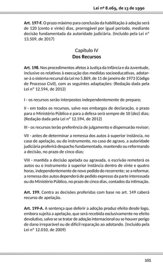 101
Lei nº 8.069, de 13 de 1990
Art. 197-F. O prazo máximo para conclusão da habilitação à adoção será
de 120 (cento e vinte) dias, prorrogável por igual período, mediante
decisão fundamentada da autoridade judiciária. (Incluído pela Lei nº
13.509, de 2017)
Capítulo IV
Dos Recursos
Art. 198. Nos procedimentos afetos à Justiça da Infância e da Juventude,
inclusive os relativos à execução das medidas socioeducativas, adotar-
se-á o sistema recursal da Lei no 5.869, de 11 de janeiro de 1973 (Código
de Processo Civil), com as seguintes adaptações: (Redação dada pela
Lei nº 12.594, de 2012)
I - os recursos serão interpostos independentemente de preparo;
II - em todos os recursos, salvo nos embargos de declaração, o prazo
para o Ministério Público e para a defesa será sempre de 10 (dez) dias;
(Redação dada pela Lei nº 12.594, de 2012)
III - os recursos terão preferência de julgamento e dispensarão revisor;
VII - antes de determinar a remessa dos autos à superior instância, no
caso de apelação, ou do instrumento, no caso de agravo, a autoridade
judiciária proferirá despacho fundamentado, mantendo ou reformando
a decisão, no prazo de cinco dias;
VIII - mantida a decisão apelada ou agravada, o escrivão remeterá os
autos ou o instrumento à superior instância dentro de vinte e quatro
horas, independentemente de novo pedido do recorrente; se a reformar,
a remessa dos autos dependerá de pedido expresso da parte interessada
ou do Ministério Público, no prazo de cinco dias, contados da intimação.
Art. 199. Contra as decisões proferidas com base no art. 149 caberá
recurso de apelação.
Art. 199-A. A sentença que deferir a adoção produz efeito desde logo,
embora sujeita a apelação, que será recebida exclusivamente no efeito
devolutivo, salvo se se tratar de adoção internacional ou se houver perigo
de dano irreparável ou de difícil reparação ao adotando. (Incluído pela
Lei nº 12.010, de 2009)
 