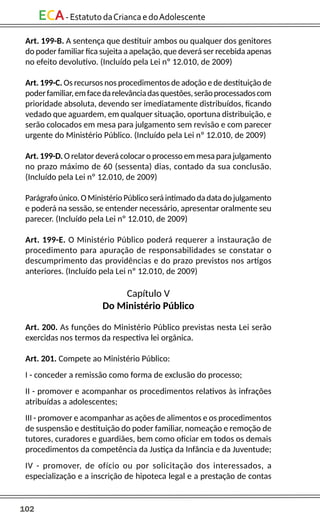 102
ECA-EstatutodaCriancaedoAdolescente
Art. 199-B. A sentença que destituir ambos ou qualquer dos genitores
do poder familiar fica sujeita a apelação, que deverá ser recebida apenas
no efeito devolutivo. (Incluído pela Lei nº 12.010, de 2009)
Art. 199-C. Os recursos nos procedimentos de adoção e de destituição de
poderfamiliar,emfacedarelevânciadasquestões,serãoprocessadoscom
prioridade absoluta, devendo ser imediatamente distribuídos, ficando
vedado que aguardem, em qualquer situação, oportuna distribuição, e
serão colocados em mesa para julgamento sem revisão e com parecer
urgente do Ministério Público. (Incluído pela Lei nº 12.010, de 2009)
Art. 199-D. O relator deverá colocar o processo em mesa para julgamento
no prazo máximo de 60 (sessenta) dias, contado da sua conclusão.
(Incluído pela Lei nº 12.010, de 2009)
Parágrafoúnico.OMinistérioPúblicoseráintimadodadatadojulgamento
e poderá na sessão, se entender necessário, apresentar oralmente seu
parecer. (Incluído pela Lei nº 12.010, de 2009)
Art. 199-E. O Ministério Público poderá requerer a instauração de
procedimento para apuração de responsabilidades se constatar o
descumprimento das providências e do prazo previstos nos artigos
anteriores. (Incluído pela Lei nº 12.010, de 2009)
Capítulo V
Do Ministério Público
Art. 200. As funções do Ministério Público previstas nesta Lei serão
exercidas nos termos da respectiva lei orgânica.
Art. 201. Compete ao Ministério Público:
I - conceder a remissão como forma de exclusão do processo;
II - promover e acompanhar os procedimentos relativos às infrações
atribuídas a adolescentes;
III - promover e acompanhar as ações de alimentos e os procedimentos
de suspensão e destituição do poder familiar, nomeação e remoção de
tutores, curadores e guardiães, bem como oficiar em todos os demais
procedimentos da competência da Justiça da Infância e da Juventude;
IV - promover, de ofício ou por solicitação dos interessados, a
especialização e a inscrição de hipoteca legal e a prestação de contas
 