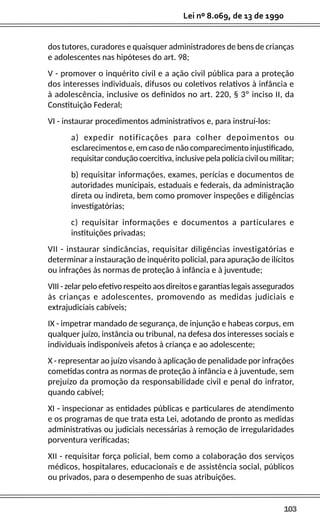 103
Lei nº 8.069, de 13 de 1990
dos tutores, curadores e quaisquer administradores de bens de crianças
e adolescentes nas hipóteses do art. 98;
V - promover o inquérito civil e a ação civil pública para a proteção
dos interesses individuais, difusos ou coletivos relativos à infância e
à adolescência, inclusive os definidos no art. 220, § 3º inciso II, da
Constituição Federal;
VI - instaurar procedimentos administrativos e, para instruí-los:
a) expedir notificações para colher depoimentos ou
esclarecimentos e, em caso de não comparecimento injustificado,
requisitar condução coercitiva, inclusive pela polícia civil ou militar;
b) requisitar informações, exames, perícias e documentos de
autoridades municipais, estaduais e federais, da administração
direta ou indireta, bem como promover inspeções e diligências
investigatórias;
c) requisitar informações e documentos a particulares e
instituições privadas;
VII - instaurar sindicâncias, requisitar diligências investigatórias e
determinar a instauração de inquérito policial, para apuração de ilícitos
ou infrações às normas de proteção à infância e à juventude;
VIII - zelar pelo efetivo respeito aos direitos e garantias legais assegurados
às crianças e adolescentes, promovendo as medidas judiciais e
extrajudiciais cabíveis;
IX - impetrar mandado de segurança, de injunção e habeas corpus, em
qualquer juízo, instância ou tribunal, na defesa dos interesses sociais e
individuais indisponíveis afetos à criança e ao adolescente;
X - representar ao juízo visando à aplicação de penalidade por infrações
cometidas contra as normas de proteção à infância e à juventude, sem
prejuízo da promoção da responsabilidade civil e penal do infrator,
quando cabível;
XI - inspecionar as entidades públicas e particulares de atendimento
e os programas de que trata esta Lei, adotando de pronto as medidas
administrativas ou judiciais necessárias à remoção de irregularidades
porventura verificadas;
XII - requisitar força policial, bem como a colaboração dos serviços
médicos, hospitalares, educacionais e de assistência social, públicos
ou privados, para o desempenho de suas atribuições.
 