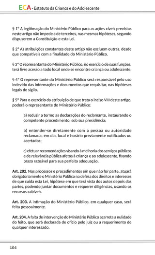 104
ECA-EstatutodaCriancaedoAdolescente
§ 1º A legitimação do Ministério Público para as ações cíveis previstas
neste artigo não impede a de terceiros, nas mesmas hipóteses, segundo
dispuserem a Constituição e esta Lei.
§ 2º As atribuições constantes deste artigo não excluem outras, desde
que compatíveis com a finalidade do Ministério Público.
§ 3º O representante do Ministério Público, no exercício de suas funções,
terá livre acesso a todo local onde se encontre criança ou adolescente.
§ 4º O representante do Ministério Público será responsável pelo uso
indevido das informações e documentos que requisitar, nas hipóteses
legais de sigilo.
§ 5º Para o exercício da atribuição de que trata o inciso VIII deste artigo,
poderá o representante do Ministério Público:
a) reduzir a termo as declarações do reclamante, instaurando o
competente procedimento, sob sua presidência;
b) entender-se diretamente com a pessoa ou autoridade
reclamada, em dia, local e horário previamente notificados ou
acertados;
c) efetuarrecomendações visando à melhoria dos serviços públicos
e de relevância pública afetos à criança e ao adolescente, fixando
prazo razoável para sua perfeita adequação.
Art. 202. Nos processos e procedimentos em que não for parte, atuará
obrigatoriamente o Ministério Público na defesa dos direitos e interesses
de que cuida esta Lei, hipótese em que terá vista dos autos depois das
partes, podendo juntar documentos e requerer diligências, usando os
recursos cabíveis.
Art. 203. A intimação do Ministério Público, em qualquer caso, será
feita pessoalmente.
Art. 204. A falta de intervenção do Ministério Público acarreta a nulidade
do feito, que será declarada de ofício pelo juiz ou a requerimento de
qualquer interessado.
 