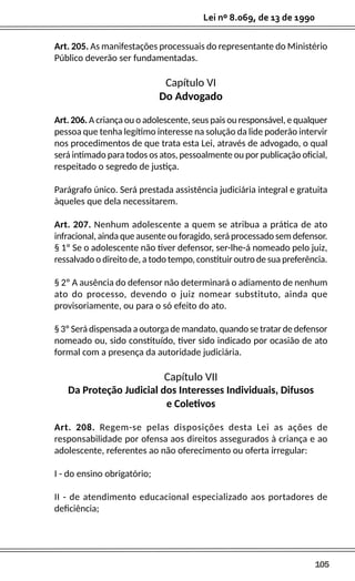 105
Lei nº 8.069, de 13 de 1990
Art. 205. As manifestações processuais do representante do Ministério
Público deverão ser fundamentadas.
Capítulo VI
Do Advogado
Art. 206. A criança ou o adolescente, seus pais ou responsável, e qualquer
pessoa que tenha legítimo interesse na solução da lide poderão intervir
nos procedimentos de que trata esta Lei, através de advogado, o qual
será intimado para todos os atos, pessoalmente ou por publicação oficial,
respeitado o segredo de justiça.
Parágrafo único. Será prestada assistência judiciária integral e gratuita
àqueles que dela necessitarem.
Art. 207. Nenhum adolescente a quem se atribua a prática de ato
infracional, ainda que ausente ou foragido, será processado sem defensor.
§ 1º Se o adolescente não tiver defensor, ser-lhe-á nomeado pelo juiz,
ressalvado o direito de, a todo tempo, constituir outro de sua preferência.
§ 2º A ausência do defensor não determinará o adiamento de nenhum
ato do processo, devendo o juiz nomear substituto, ainda que
provisoriamente, ou para o só efeito do ato.
§ 3º Será dispensada a outorga de mandato, quando se tratar de defensor
nomeado ou, sido constituído, tiver sido indicado por ocasião de ato
formal com a presença da autoridade judiciária.
Capítulo VII
Da Proteção Judicial dos Interesses Individuais, Difusos
e Coletivos
Art. 208. Regem-se pelas disposições desta Lei as ações de
responsabilidade por ofensa aos direitos assegurados à criança e ao
adolescente, referentes ao não oferecimento ou oferta irregular:
I - do ensino obrigatório;
II - de atendimento educacional especializado aos portadores de
deficiência;
 