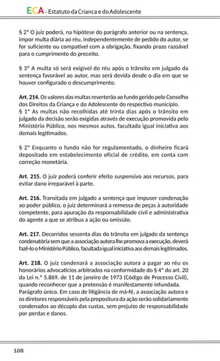 108
ECA-EstatutodaCriancaedoAdolescente
§ 2º O juiz poderá, na hipótese do parágrafo anterior ou na sentença,
impor multa diária ao réu, independentemente de pedido do autor, se
for suficiente ou compatível com a obrigação, fixando prazo razoável
para o cumprimento do preceito.
§ 3º A multa só será exigível do réu após o trânsito em julgado da
sentença favorável ao autor, mas será devida desde o dia em que se
houver configurado o descumprimento.
Art. 214. Os valores das multas reverterão ao fundo gerido pelo Conselho
dos Direitos da Criança e do Adolescente do respectivo município.
§ 1º As multas não recolhidas até trinta dias após o trânsito em
julgado da decisão serão exigidas através de execução promovida pelo
Ministério Público, nos mesmos autos, facultada igual iniciativa aos
demais legitimados.
§ 2º Enquanto o fundo não for regulamentado, o dinheiro ficará
depositado em estabelecimento oficial de crédito, em conta com
correção monetária.
Art. 215. O juiz poderá conferir efeito suspensivo aos recursos, para
evitar dano irreparável à parte.
Art. 216. Transitada em julgado a sentença que impuser condenação
ao poder público, o juiz determinará a remessa de peças à autoridade
competente, para apuração da responsabilidade civil e administrativa
do agente a que se atribua a ação ou omissão.
Art. 217. Decorridos sessenta dias do trânsito em julgado da sentença
condenatóriasemqueaassociaçãoautoralhepromovaaexecução,deverá
fazê-looMinistérioPúblico,facultadaigualiniciativaaosdemaislegitimados.
Art. 218. O juiz condenará a associação autora a pagar ao réu os
honorários advocatícios arbitrados na conformidade do § 4º do art. 20
da Lei n.º 5.869, de 11 de janeiro de 1973 (Código de Processo Civil),
quando reconhecer que a pretensão é manifestamente infundada.
Parágrafo único. Em caso de litigância de má-fé, a associação autora e
os diretores responsáveis pela propositura da ação serão solidariamente
condenados ao décuplo das custas, sem prejuízo de responsabilidade
por perdas e danos.
 