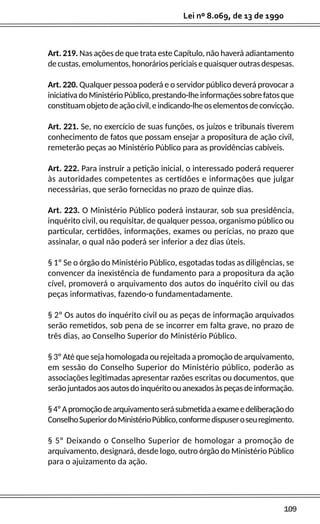 109
Lei nº 8.069, de 13 de 1990
Art. 219. Nas ações de que trata este Capítulo, não haverá adiantamento
decustas,emolumentos,honoráriospericiaisequaisqueroutrasdespesas.
Art. 220. Qualquer pessoa poderá e o servidor público deverá provocar a
iniciativadoMinistérioPúblico,prestando-lheinformaçõessobrefatosque
constituamobjetodeaçãocivil,eindicando-lheoselementosdeconvicção.
Art. 221. Se, no exercício de suas funções, os juízos e tribunais tiverem
conhecimento de fatos que possam ensejar a propositura de ação civil,
remeterão peças ao Ministério Público para as providências cabíveis.
Art. 222. Para instruir a petição inicial, o interessado poderá requerer
às autoridades competentes as certidões e informações que julgar
necessárias, que serão fornecidas no prazo de quinze dias.
Art. 223. O Ministério Público poderá instaurar, sob sua presidência,
inquérito civil, ou requisitar, de qualquer pessoa, organismo público ou
particular, certidões, informações, exames ou perícias, no prazo que
assinalar, o qual não poderá ser inferior a dez dias úteis.
§ 1º Se o órgão do Ministério Público, esgotadas todas as diligências, se
convencer da inexistência de fundamento para a propositura da ação
cível, promoverá o arquivamento dos autos do inquérito civil ou das
peças informativas, fazendo-o fundamentadamente.
§ 2º Os autos do inquérito civil ou as peças de informação arquivados
serão remetidos, sob pena de se incorrer em falta grave, no prazo de
três dias, ao Conselho Superior do Ministério Público.
§ 3º Até que seja homologada ou rejeitada a promoção de arquivamento,
em sessão do Conselho Superior do Ministério público, poderão as
associações legitimadas apresentar razões escritas ou documentos, que
serãojuntadosaosautosdoinquéritoouanexadosàspeçasdeinformação.
§4ºApromoçãodearquivamentoserásubmetidaaexameedeliberaçãodo
ConselhoSuperiordoMinistérioPúblico,conformedispuseroseuregimento.
§ 5º Deixando o Conselho Superior de homologar a promoção de
arquivamento, designará, desde logo, outro órgão do Ministério Público
para o ajuizamento da ação.
 