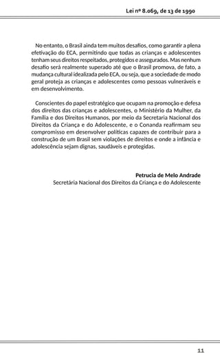 11
Lei nº 8.069, de 13 de 1990
No entanto, o Brasil ainda tem muitos desafios, como garantir a plena
efetivação do ECA, permitindo que todas as crianças e adolescentes
tenhamseusdireitosrespeitados,protegidoseassegurados.Masnenhum
desafio será realmente superado até que o Brasil promova, de fato, a
mudança cultural idealizada pelo ECA, ou seja, que a sociedade de modo
geral proteja as crianças e adolescentes como pessoas vulneráveis e
em desenvolvimento.
Conscientes do papel estratégico que ocupam na promoção e defesa
dos direitos das crianças e adolescentes, o Ministério da Mulher, da
Família e dos Direitos Humanos, por meio da Secretaria Nacional dos
Direitos da Criança e do Adolescente, e o Conanda reafirmam seu
compromisso em desenvolver políticas capazes de contribuir para a
construção de um Brasil sem violações de direitos e onde a infância e
adolescência sejam dignas, saudáveis e protegidas.
Petrucia de Melo Andrade
Secretária Nacional dos Direitos da Criança e do Adolescente
 