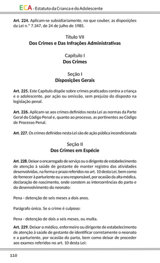110
ECA-EstatutodaCriancaedoAdolescente
Art. 224. Aplicam-se subsidiariamente, no que couber, as disposições
da Lei n.º 7.347, de 24 de julho de 1985.
Título VII
Dos Crimes e Das Infrações Administrativas
Capítulo I
Dos Crimes
Seção I
Disposições Gerais
Art. 225. Este Capítulo dispõe sobre crimes praticados contra a criança
e o adolescente, por ação ou omissão, sem prejuízo do disposto na
legislação penal.
Art. 226. Aplicam-se aos crimes definidos nesta Lei as normas da Parte
Geral do Código Penal e, quanto ao processo, as pertinentes ao Código
de Processo Penal.
Art. 227. Os crimes definidos nesta Lei são de ação pública incondicionada
Seção II
Dos Crimes em Espécie
Art.228.Deixaroencarregadodeserviçoouodirigentedeestabelecimento
de atenção à saúde de gestante de manter registro das atividades
desenvolvidas, na forma e prazo referidos no art. 10 desta Lei, bem como
deforneceràparturienteouaseuresponsável,porocasiãodaaltamédica,
declaração de nascimento, onde constem as intercorrências do parto e
do desenvolvimento do neonato:
Pena - detenção de seis meses a dois anos.
Parágrafo único. Se o crime é culposo:
Pena - detenção de dois a seis meses, ou multa.
Art. 229. Deixar o médico, enfermeiro ou dirigente de estabelecimento
de atenção à saúde de gestante de identificar corretamente o neonato
e a parturiente, por ocasião do parto, bem como deixar de proceder
aos exames referidos no art. 10 desta Lei:
 