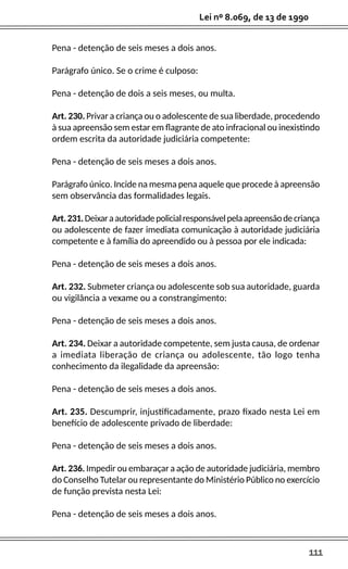 111
Lei nº 8.069, de 13 de 1990
Pena - detenção de seis meses a dois anos.
Parágrafo único. Se o crime é culposo:
Pena - detenção de dois a seis meses, ou multa.
Art. 230. Privar a criança ou o adolescente de sua liberdade, procedendo
à sua apreensão sem estar em flagrante de ato infracional ou inexistindo
ordem escrita da autoridade judiciária competente:
Pena - detenção de seis meses a dois anos.
Parágrafo único. Incide na mesma pena aquele que procede à apreensão
sem observância das formalidades legais.
Art.231.Deixaraautoridadepolicialresponsávelpelaapreensãodecriança
ou adolescente de fazer imediata comunicação à autoridade judiciária
competente e à família do apreendido ou à pessoa por ele indicada:
Pena - detenção de seis meses a dois anos.
Art. 232. Submeter criança ou adolescente sob sua autoridade, guarda
ou vigilância a vexame ou a constrangimento:
Pena - detenção de seis meses a dois anos.
Art. 234. Deixar a autoridade competente, sem justa causa, de ordenar
a imediata liberação de criança ou adolescente, tão logo tenha
conhecimento da ilegalidade da apreensão:
Pena - detenção de seis meses a dois anos.
Art. 235. Descumprir, injustificadamente, prazo fixado nesta Lei em
benefício de adolescente privado de liberdade:
Pena - detenção de seis meses a dois anos.
Art. 236. Impedir ou embaraçar a ação de autoridade judiciária, membro
do Conselho Tutelar ou representante do Ministério Público no exercício
de função prevista nesta Lei:
Pena - detenção de seis meses a dois anos.
 