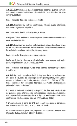 112
ECA-EstatutodaCriancaedoAdolescente
Art. 237. Subtrair criança ou adolescente ao poder de quem o tem sob
sua guarda em virtude de lei ou ordem judicial, com o fim de colocação
em lar substituto:
Pena - reclusão de dois a seis anos, e multa.
Art. 238. Prometer ou efetivar a entrega de filho ou pupilo a terceiro,
mediante paga ou recompensa:
Pena - reclusão de um a quatro anos, e multa.
Parágrafo único. Incide nas mesmas penas quem oferece ou efetiva a
paga ou recompensa.
Art. 239. Promover ou auxiliar a efetivação de ato destinado ao envio
de criança ou adolescente para o exterior com inobservância das
formalidades legais ou com o fito de obter lucro:
Pena - reclusão de quatro a seis anos, e multa.
Parágrafo único. Se há emprego de violência, grave ameaça ou fraude:
(Incluído pela Lei nº 10.764, de 12.11.2003)
Pena - reclusão, de 6 (seis) a 8 (oito) anos, além da pena correspondente
à violência.
Art. 240. Produzir, reproduzir, dirigir, fotografar, filmar ou registrar, por
qualquer meio, cena de sexo explícito ou pornográfica, envolvendo
criança ou adolescente: (Redação dada pela Lei nº 11.829, de 2008)
Pena – reclusão, de 4 (quatro) a 8 (oito) anos, e multa. (Redação dada
pela Lei nº 11.829, de 2008)
§ 1o
Incorre nas mesmas penas quem agencia, facilita, recruta, coage, ou
de qualquer modo intermedeia a participação de criança ou adolescente
nas cenas referidas no caput deste artigo, ou ainda quem com esses
contracena. (Redação dada pela Lei nº 11.829, de 2008)
§ 2o
Aumenta-se a pena de 1/3 (um terço) se o agente comete o
crime:(Redação dada pela Lei nº 11.829, de 2008)
I – no exercício de cargo ou função pública ou a pretexto de exercê-la;
(Redação dada pela Lei nº 11.829, de 2008)
 