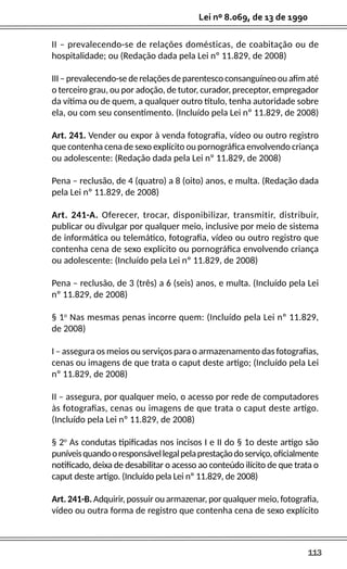 113
Lei nº 8.069, de 13 de 1990
II – prevalecendo-se de relações domésticas, de coabitação ou de
hospitalidade; ou (Redação dada pela Lei nº 11.829, de 2008)
III – prevalecendo-se de relações de parentesco consanguíneo ou afim até
o terceiro grau, ou por adoção, de tutor, curador, preceptor, empregador
da vítima ou de quem, a qualquer outro título, tenha autoridade sobre
ela, ou com seu consentimento. (Incluído pela Lei nº 11.829, de 2008)
Art. 241. Vender ou expor à venda fotografia, vídeo ou outro registro
que contenha cena de sexo explícito ou pornográfica envolvendo criança
ou adolescente: (Redação dada pela Lei nº 11.829, de 2008)
Pena – reclusão, de 4 (quatro) a 8 (oito) anos, e multa. (Redação dada
pela Lei nº 11.829, de 2008)
Art. 241-A. Oferecer, trocar, disponibilizar, transmitir, distribuir,
publicar ou divulgar por qualquer meio, inclusive por meio de sistema
de informática ou telemático, fotografia, vídeo ou outro registro que
contenha cena de sexo explícito ou pornográfica envolvendo criança
ou adolescente: (Incluído pela Lei nº 11.829, de 2008)
Pena – reclusão, de 3 (três) a 6 (seis) anos, e multa. (Incluído pela Lei
nº 11.829, de 2008)
§ 1o
Nas mesmas penas incorre quem: (Incluído pela Lei nº 11.829,
de 2008)
I – assegura os meios ou serviços para o armazenamento das fotografias,
cenas ou imagens de que trata o caput deste artigo; (Incluído pela Lei
nº 11.829, de 2008)
II – assegura, por qualquer meio, o acesso por rede de computadores
às fotografias, cenas ou imagens de que trata o caput deste artigo.
(Incluído pela Lei nº 11.829, de 2008)
§ 2o
As condutas tipificadas nos incisos I e II do § 1o deste artigo são
puníveisquandooresponsávellegalpelaprestaçãodoserviço,oficialmente
notificado, deixa de desabilitar o acesso ao conteúdo ilícito de que trata o
caput deste artigo. (Incluído pela Lei nº 11.829, de 2008)
Art. 241-B. Adquirir, possuir ou armazenar, por qualquer meio, fotografia,
vídeo ou outra forma de registro que contenha cena de sexo explícito
 