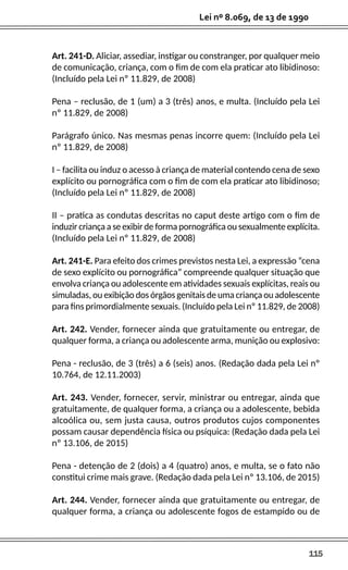 115
Lei nº 8.069, de 13 de 1990
Art. 241-D. Aliciar, assediar, instigar ou constranger, por qualquer meio
de comunicação, criança, com o fim de com ela praticar ato libidinoso:
(Incluído pela Lei nº 11.829, de 2008)
Pena – reclusão, de 1 (um) a 3 (três) anos, e multa. (Incluído pela Lei
nº 11.829, de 2008)
Parágrafo único. Nas mesmas penas incorre quem: (Incluído pela Lei
nº 11.829, de 2008)
I – facilita ou induz o acesso à criança de material contendo cena de sexo
explícito ou pornográfica com o fim de com ela praticar ato libidinoso;
(Incluído pela Lei nº 11.829, de 2008)
II – pratica as condutas descritas no caput deste artigo com o fim de
induzir criança a se exibir de forma pornográfica ou sexualmente explícita.
(Incluído pela Lei nº 11.829, de 2008)
Art. 241-E. Para efeito dos crimes previstos nesta Lei, a expressão “cena
de sexo explícito ou pornográfica” compreende qualquer situação que
envolva criança ou adolescente em atividades sexuais explícitas, reais ou
simuladas, ou exibição dos órgãos genitais de uma criança ou adolescente
para fins primordialmente sexuais. (Incluído pela Lei nº 11.829, de 2008)
Art. 242. Vender, fornecer ainda que gratuitamente ou entregar, de
qualquer forma, a criança ou adolescente arma, munição ou explosivo:
Pena - reclusão, de 3 (três) a 6 (seis) anos. (Redação dada pela Lei nº
10.764, de 12.11.2003)
Art. 243. Vender, fornecer, servir, ministrar ou entregar, ainda que
gratuitamente, de qualquer forma, a criança ou a adolescente, bebida
alcoólica ou, sem justa causa, outros produtos cujos componentes
possam causar dependência física ou psíquica: (Redação dada pela Lei
nº 13.106, de 2015)
Pena - detenção de 2 (dois) a 4 (quatro) anos, e multa, se o fato não
constitui crime mais grave. (Redação dada pela Lei nº 13.106, de 2015)
Art. 244. Vender, fornecer ainda que gratuitamente ou entregar, de
qualquer forma, a criança ou adolescente fogos de estampido ou de
 