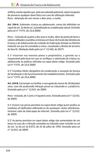 116
ECA-EstatutodaCriancaedoAdolescente
artifício, exceto aqueles que, pelo seu reduzido potencial, sejam incapazes
de provocar qualquer dano físico em caso de utilização indevida:
Pena - detenção de seis meses a dois anos, e multa.
Art. 244-A. Submeter criança ou adolescente, como tais definidos no
caput do art. 2o desta Lei, à prostituição ou à exploração sexual: (Incluído
pela Lei nº 9.975, de 23.6.2000)
Pena – reclusão de quatro a dez anos e multa, além da perda de bens e
valores utilizados na prática criminosa em favor do Fundo dos Direitos da
Criança e do Adolescente da unidade da Federação (Estado ou Distrito
Federal) em que foi cometido o crime, ressalvado o direito de terceiro
de boa-fé. (Redação dada pela Lei nº 13.440, de 2017)
§ 1o
Incorrem nas mesmas penas o proprietário, o gerente ou o
responsável pelo local em que se verifique a submissão de criança ou
adolescente às práticas referidas no caput deste artigo. (Incluído pela
Lei nº 9.975, de 23.6.2000)
§ 2o
Constitui efeito obrigatório da condenação a cassação da licença
de localização e de funcionamento do estabelecimento. (Incluído pela
Lei nº 9.975, de 23.6.2000)
Art. 244-B. Corromper ou facilitar a corrupção de menor de 18 (dezoito)
anos, com ele praticando infração penal ou induzindo-o a praticá-la:
(Incluído pela Lei nº 12.015, de 2009)
Pena - reclusão, de 1 (um) a 4 (quatro) anos. (Incluído pela Lei nº 12.015,
de 2009)
§ 1o
Incorre nas penas previstas no caput deste artigo quem pratica as
condutas ali tipificadas utilizando-se de quaisquer meios eletrônicos,
inclusive salas de bate-papo da internet. (Incluído pela Lei nº 12.015,
de 2009)
§ 2o
As penas previstas no caput deste artigo são aumentadas de um
terço no caso de a infração cometida ou induzida estar incluída no rol
do art. 1o da Lei no 8.072, de 25 de julho de 1990. (Incluído pela Lei
nº 12.015, de 2009)
 