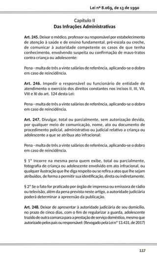 117
Lei nº 8.069, de 13 de 1990
Capítulo II
Das Infrações Administrativas
Art. 245. Deixar o médico, professor ou responsável por estabelecimento
de atenção à saúde e de ensino fundamental, pré-escola ou creche,
de comunicar à autoridade competente os casos de que tenha
conhecimento, envolvendo suspeita ou confirmação de maus-tratos
contra criança ou adolescente:
Pena - multa de três a vinte salários de referência, aplicando-se o dobro
em caso de reincidência.
Art. 246. Impedir o responsável ou funcionário de entidade de
atendimento o exercício dos direitos constantes nos incisos II, III, VII,
VIII e XI do art. 124 desta Lei:
Pena - multa de três a vinte salários de referência, aplicando-se o dobro
em caso de reincidência.
Art. 247. Divulgar, total ou parcialmente, sem autorização devida,
por qualquer meio de comunicação, nome, ato ou documento de
procedimento policial, administrativo ou judicial relativo a criança ou
adolescente a que se atribua ato infracional:
Pena - multa de três a vinte salários de referência, aplicando-se o dobro
em caso de reincidência.
§ 1º Incorre na mesma pena quem exibe, total ou parcialmente,
fotografia de criança ou adolescente envolvido em ato infracional, ou
qualquer ilustração que lhe diga respeito ou se refira a atos que lhe sejam
atribuídos, de forma a permitir sua identificação, direta ou indiretamente.
§ 2º Se o fato for praticado por órgão de imprensa ou emissora de rádio
ou televisão, além da pena prevista neste artigo, a autoridade judiciária
poderá determinar a apreensão da publicação.
Art. 248. Deixar de apresentar à autoridade judiciária de seu domicílio,
no prazo de cinco dias, com o fim de regularizar a guarda, adolescente
trazidodeoutracomarcaparaaprestaçãodeserviçodoméstico,mesmoque
autorizadopelospaisouresponsável:(RevogadopelaLeinº13.431,de2017)
 
