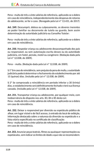 118
ECA-EstatutodaCriancaedoAdolescente
Pena - multa de três a vinte salários de referência, aplicando-se o dobro
em caso de reincidência, independentemente das despesas de retorno
do adolescente, se for o caso. (Revogado pela Lei nº 13.431, de 2017)
Art. 249. Descumprir, dolosa ou culposamente, os deveres inerentes
ao poder familiar ou decorrente de tutela ou guarda, bem assim
determinação da autoridade judiciária ou Conselho Tutelar:
Pena - multa de três a vinte salários de referência, aplicando-se o dobro
em caso de reincidência.
Art. 250. Hospedar criança ou adolescente desacompanhado dos pais
ou responsável, ou sem autorização escrita desses ou da autoridade
judiciária, em hotel, pensão, motel ou congênere: (Redação dada pela
Lei nº 12.038, de 2009).
Pena – multa. (Redação dada pela Lei nº 12.038, de 2009).
§ 1º Em caso de reincidência, sem prejuízo da pena de multa, a autoridade
judiciária poderá determinar o fechamento do estabelecimento por até
15 (quinze) dias. (Incluído pela Lei nº 12.038, de 2009).
§ 2º Se comprovada a reincidência em período inferior a 30 (trinta)
dias, o estabelecimento será definitivamente fechado e terá sua licença
cassada. (Incluído pela Lei nº 12.038, de 2009).
Art. 251. Transportar criança ou adolescente, por qualquer meio, com
inobservância do disposto nos arts. 83, 84 e 85 desta Lei:
Pena - multa de três a vinte salários de referência, aplicando-se o dobro
em caso de reincidência.
Art. 252. Deixar o responsável por diversão ou espetáculo público de
afixar, em lugar visível e de fácil acesso, à entrada do local de exibição,
informação destacada sobre a natureza da diversão ou espetáculo e a
faixa etária especificada no certificado de classificação:
Pena - multa de três a vinte salários de referência, aplicando-se o dobro
em caso de reincidência.
Art. 253. Anunciar peças teatrais, filmes ou quaisquer representações ou
espetáculos, sem indicar os limites de idade a que não se recomendem:
 