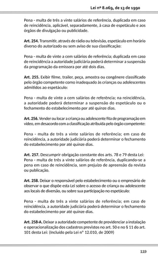 119
Lei nº 8.069, de 13 de 1990
Pena - multa de três a vinte salários de referência, duplicada em caso
de reincidência, aplicável, separadamente, à casa de espetáculo e aos
órgãos de divulgação ou publicidade.
Art. 254. Transmitir, através de rádio ou televisão, espetáculo em horário
diverso do autorizado ou sem aviso de sua classificação:
Pena - multa de vinte a cem salários de referência; duplicada em caso
de reincidência a autoridade judiciária poderá determinar a suspensão
da programação da emissora por até dois dias.
Art. 255. Exibir filme, trailer, peça, amostra ou congênere classificado
pelo órgão competente como inadequado às crianças ou adolescentes
admitidos ao espetáculo:
Pena - multa de vinte a cem salários de referência; na reincidência,
a autoridade poderá determinar a suspensão do espetáculo ou o
fechamento do estabelecimento por até quinze dias.
Art.256.Venderoulocaracriançaouadolescentefitadeprogramaçãoem
vídeo,emdesacordocomaclassificaçãoatribuídapeloórgãocompetente:
Pena - multa de três a vinte salários de referência; em caso de
reincidência, a autoridade judiciária poderá determinar o fechamento
do estabelecimento por até quinze dias.
Art. 257. Descumprir obrigação constante dos arts. 78 e 79 desta Lei:
Pena - multa de três a vinte salários de referência, duplicando-se a
pena em caso de reincidência, sem prejuízo de apreensão da revista
ou publicação.
Art. 258. Deixar o responsável pelo estabelecimento ou o empresário de
observar o que dispõe esta Lei sobre o acesso de criança ou adolescente
aos locais de diversão, ou sobre sua participação no espetáculo:
Pena - multa de três a vinte salários de referência; em caso de
reincidência, a autoridade judiciária poderá determinar o fechamento
do estabelecimento por até quinze dias.
Art. 258-A. Deixar a autoridade competente de providenciar a instalação
e operacionalização dos cadastros previstos no art. 50 e no § 11 do art.
101 desta Lei: (Incluído pela Lei nº 12.010, de 2009)
 
