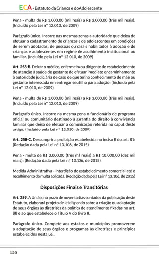 120
ECA-EstatutodaCriancaedoAdolescente
Pena - multa de R$ 1.000,00 (mil reais) a R$ 3.000,00 (três mil reais).
(Incluído pela Lei nº 12.010, de 2009)
Parágrafo único. Incorre nas mesmas penas a autoridade que deixa de
efetuar o cadastramento de crianças e de adolescentes em condições
de serem adotadas, de pessoas ou casais habilitados à adoção e de
crianças e adolescentes em regime de acolhimento institucional ou
familiar. (Incluído pela Lei nº 12.010, de 2009)
Art. 258-B. Deixar o médico, enfermeiro ou dirigente de estabelecimento
de atenção à saúde de gestante de efetuar imediato encaminhamento
à autoridade judiciária de caso de que tenha conhecimento de mãe ou
gestante interessada em entregar seu filho para adoção: (Incluído pela
Lei nº 12.010, de 2009)
Pena - multa de R$ 1.000,00 (mil reais) a R$ 3.000,00 (três mil reais).
(Incluído pela Lei nº 12.010, de 2009)
Parágrafo único. Incorre na mesma pena o funcionário de programa
oficial ou comunitário destinado à garantia do direito à convivência
familiar que deixa de efetuar a comunicação referida no caput deste
artigo. (Incluído pela Lei nº 12.010, de 2009)
Art. 258-C. Descumprir a proibição estabelecida no inciso II do art. 81:
(Redação dada pela Lei nº 13.106, de 2015)
Pena - multa de R$ 3.000,00 (três mil reais) a R$ 10.000,00 (dez mil
reais); (Redação dada pela Lei nº 13.106, de 2015)
Medida Administrativa - interdição do estabelecimento comercial até o
recolhimentodamultaaplicada.(RedaçãodadapelaLeinº13.106,de2015)
Disposições Finais e Transitórias
Art. 259. A União, no prazo de noventa dias contados da publicação deste
Estatuto, elaborará projeto de lei dispondo sobre a criação ou adaptação
de seus órgãos às diretrizes da política de atendimento fixadas no art.
88 e ao que estabelece o Título V do Livro II.
Parágrafo único. Compete aos estados e municípios promoverem
a adaptação de seus órgãos e programas às diretrizes e princípios
estabelecidos nesta Lei.
 