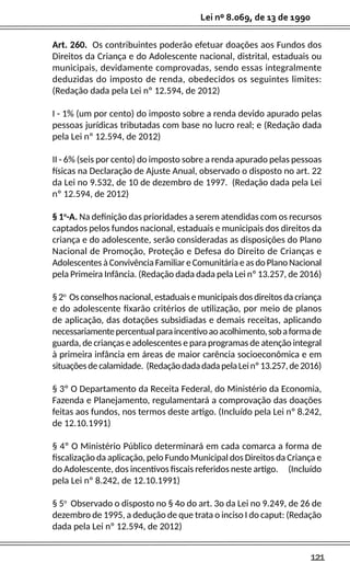 121
Lei nº 8.069, de 13 de 1990
Art. 260. Os contribuintes poderão efetuar doações aos Fundos dos
Direitos da Criança e do Adolescente nacional, distrital, estaduais ou
municipais, devidamente comprovadas, sendo essas integralmente
deduzidas do imposto de renda, obedecidos os seguintes limites:
(Redação dada pela Lei nº 12.594, de 2012)
I - 1% (um por cento) do imposto sobre a renda devido apurado pelas
pessoas jurídicas tributadas com base no lucro real; e (Redação dada
pela Lei nº 12.594, de 2012)
II - 6% (seis por cento) do imposto sobre a renda apurado pelas pessoas
físicas na Declaração de Ajuste Anual, observado o disposto no art. 22
da Lei no 9.532, de 10 de dezembro de 1997. (Redação dada pela Lei
nº 12.594, de 2012)
§ 1o
-A. Na definição das prioridades a serem atendidas com os recursos
captados pelos fundos nacional, estaduais e municipais dos direitos da
criança e do adolescente, serão consideradas as disposições do Plano
Nacional de Promoção, Proteção e Defesa do Direito de Crianças e
Adolescentes à Convivência Familiar e Comunitária e as do Plano Nacional
pela Primeira Infância. (Redação dada dada pela Lei nº 13.257, de 2016)
§ 2o
Os conselhos nacional, estaduais e municipais dos direitos da criança
e do adolescente fixarão critérios de utilização, por meio de planos
de aplicação, das dotações subsidiadas e demais receitas, aplicando
necessariamentepercentualparaincentivoaoacolhimento,sobaformade
guarda, de crianças e adolescentes e para programas de atenção integral
à primeira infância em áreas de maior carência socioeconômica e em
situaçõesdecalamidade. (RedaçãodadadadapelaLeinº13.257,de2016)
§ 3º O Departamento da Receita Federal, do Ministério da Economia,
Fazenda e Planejamento, regulamentará a comprovação das doações
feitas aos fundos, nos termos deste artigo. (Incluído pela Lei nº 8.242,
de 12.10.1991)
§ 4º O Ministério Público determinará em cada comarca a forma de
fiscalização da aplicação, pelo Fundo Municipal dos Direitos da Criança e
do Adolescente, dos incentivos fiscais referidos neste artigo. (Incluído
pela Lei nº 8.242, de 12.10.1991)
§ 5o
Observado o disposto no § 4o do art. 3o da Lei no 9.249, de 26 de
dezembro de 1995, a dedução de que trata o inciso I do caput: (Redação
dada pela Lei nº 12.594, de 2012)
 