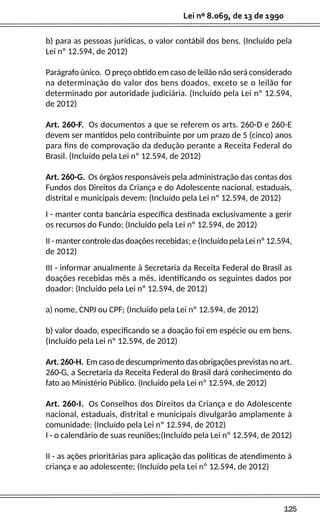 125
Lei nº 8.069, de 13 de 1990
b) para as pessoas jurídicas, o valor contábil dos bens. (Incluído pela
Lei nº 12.594, de 2012)
Parágrafo único. O preço obtido em caso de leilão não será considerado
na determinação do valor dos bens doados, exceto se o leilão for
determinado por autoridade judiciária. (Incluído pela Lei nº 12.594,
de 2012)
Art. 260-F. Os documentos a que se referem os arts. 260-D e 260-E
devem ser mantidos pelo contribuinte por um prazo de 5 (cinco) anos
para fins de comprovação da dedução perante a Receita Federal do
Brasil. (Incluído pela Lei nº 12.594, de 2012)
Art. 260-G. Os órgãos responsáveis pela administração das contas dos
Fundos dos Direitos da Criança e do Adolescente nacional, estaduais,
distrital e municipais devem: (Incluído pela Lei nº 12.594, de 2012)
I - manter conta bancária específica destinada exclusivamente a gerir
os recursos do Fundo; (Incluído pela Lei nº 12.594, de 2012)
II - manter controle das doações recebidas; e (Incluído pela Lei nº 12.594,
de 2012)
III - informar anualmente à Secretaria da Receita Federal do Brasil as
doações recebidas mês a mês, identificando os seguintes dados por
doador: (Incluído pela Lei nº 12.594, de 2012)
a) nome, CNPJ ou CPF; (Incluído pela Lei nº 12.594, de 2012)
b) valor doado, especificando se a doação foi em espécie ou em bens.
(Incluído pela Lei nº 12.594, de 2012)
Art. 260-H. Em caso de descumprimento das obrigações previstas no art.
260-G, a Secretaria da Receita Federal do Brasil dará conhecimento do
fato ao Ministério Público. (Incluído pela Lei nº 12.594, de 2012)
Art. 260-I. Os Conselhos dos Direitos da Criança e do Adolescente
nacional, estaduais, distrital e municipais divulgarão amplamente à
comunidade: (Incluído pela Lei nº 12.594, de 2012)
I - o calendário de suas reuniões;(Incluído pela Lei nº 12.594, de 2012)
II - as ações prioritárias para aplicação das políticas de atendimento à
criança e ao adolescente; (Incluído pela Lei nº 12.594, de 2012)
 
