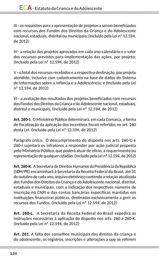 126
ECA-EstatutodaCriancaedoAdolescente
III - os requisitos para a apresentação de projetos a serem beneficiados
com recursos dos Fundos dos Direitos da Criança e do Adolescente
nacional, estaduais, distrital ou municipais; (Incluído pela Lei nº 12.594,
de 2012)
IV - a relação dos projetos aprovados em cada ano-calendário e o valor
dos recursos previstos para implementação das ações, por projeto;
(Incluído pela Lei nº 12.594, de 2012)
V - o total dos recursos recebidos e a respectiva destinação, por projeto
atendido, inclusive com cadastramento na base de dados do Sistema
de Informações sobre a Infância e a Adolescência; e (Incluído pela Lei
nº 12.594, de 2012)
VI - a avaliação dos resultados dos projetos beneficiados com recursos
dos Fundos dos Direitos da Criança e do Adolescente nacional, estaduais,
distrital e municipais. (Incluído pela Lei nº 12.594, de 2012)
Art. 260-J. O Ministério Público determinará, em cada Comarca, a forma
de fiscalização da aplicação dos incentivos fiscais referidos no art. 260
desta Lei. (Incluído pela Lei nº 12.594, de 2012)
Parágrafo único. O descumprimento do disposto nos arts. 260-G e
260-I sujeitará os infratores a responder por ação judicial proposta
pelo Ministério Público, que poderá atuar de ofício, a requerimento ou
representação de qualquer cidadão. (Incluído pela Lei nº 12.594, de 2012)
Art. 260-K. A Secretaria de Direitos Humanos da Presidência da República
(SDH/PR) encaminhará à Secretaria da Receita Federal do Brasil, até 31
de outubro de cada ano, arquivo eletrônico contendo a relação atualizada
dos Fundos dos Direitos da Criança e do Adolescente nacional, distrital,
estaduais e municipais, com a indicação dos respectivos números de
inscrição no CNPJ e das contas bancárias específicas mantidas em
instituições financeiras públicas, destinadas exclusivamente a gerir os
recursos dos Fundos. (Incluído pela Lei nº 12.594, de 2012)
Art. 260-L. A Secretaria da Receita Federal do Brasil expedirá as
instruções necessárias à aplicação do disposto nos arts. 260 a 260-K.
(Incluído pela Lei nº 12.594, de 2012)
Art. 261. A falta dos conselhos municipais dos direitos da criança e
do adolescente, os registros, inscrições e alterações a que se referem
 