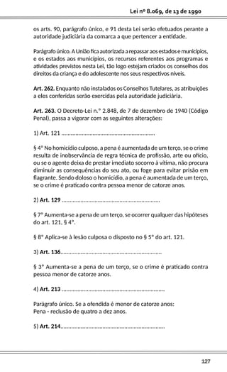 127
Lei nº 8.069, de 13 de 1990
os arts. 90, parágrafo único, e 91 desta Lei serão efetuados perante a
autoridade judiciária da comarca a que pertencer a entidade.
Parágrafoúnico.AUniãoficaautorizadaarepassaraosestadosemunicípios,
e os estados aos municípios, os recursos referentes aos programas e
atividades previstos nesta Lei, tão logo estejam criados os conselhos dos
direitos da criança e do adolescente nos seus respectivos níveis.
Art. 262. Enquanto não instalados os Conselhos Tutelares, as atribuições
a eles conferidas serão exercidas pela autoridade judiciária.
Art. 263. O Decreto-Lei n.º 2.848, de 7 de dezembro de 1940 (Código
Penal), passa a vigorar com as seguintes alterações:
1) Art. 121 ............................................................
§ 4º No homicídio culposo, a pena é aumentada de um terço, se o crime
resulta de inobservância de regra técnica de profissão, arte ou ofício,
ou se o agente deixa de prestar imediato socorro à vítima, não procura
diminuir as consequências do seu ato, ou foge para evitar prisão em
flagrante. Sendo doloso o homicídio, a pena é aumentada de um terço,
se o crime é praticado contra pessoa menor de catorze anos.
2) Art. 129 ...............................................................
§ 7º Aumenta-se a pena de um terço, se ocorrer qualquer das hipóteses
do art. 121, § 4º.
§ 8º Aplica-se à lesão culposa o disposto no § 5º do art. 121.
3) Art. 136.................................................................
§ 3º Aumenta-se a pena de um terço, se o crime é praticado contra
pessoa menor de catorze anos.
4) Art. 213 ..................................................................
Parágrafo único. Se a ofendida é menor de catorze anos:
Pena - reclusão de quatro a dez anos.
5) Art. 214...................................................................
 