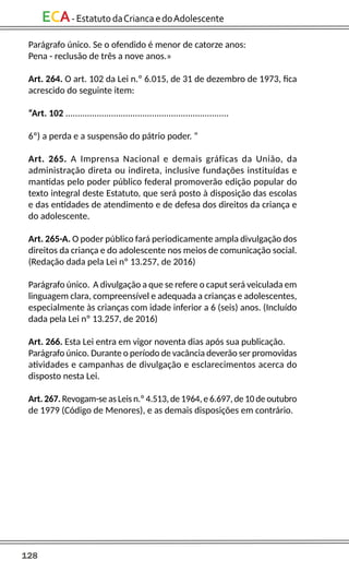 128
ECA-EstatutodaCriancaedoAdolescente
Parágrafo único. Se o ofendido é menor de catorze anos:
Pena - reclusão de três a nove anos.»
Art. 264. O art. 102 da Lei n.º 6.015, de 31 de dezembro de 1973, fica
acrescido do seguinte item:
“Art. 102 ....................................................................
6º) a perda e a suspensão do pátrio poder. “
Art. 265. A Imprensa Nacional e demais gráficas da União, da
administração direta ou indireta, inclusive fundações instituídas e
mantidas pelo poder público federal promoverão edição popular do
texto integral deste Estatuto, que será posto à disposição das escolas
e das entidades de atendimento e de defesa dos direitos da criança e
do adolescente.
Art. 265-A. O poder público fará periodicamente ampla divulgação dos
direitos da criança e do adolescente nos meios de comunicação social.
(Redação dada pela Lei nº 13.257, de 2016)
Parágrafo único. A divulgação a que se refere o caput será veiculada em
linguagem clara, compreensível e adequada a crianças e adolescentes,
especialmente às crianças com idade inferior a 6 (seis) anos. (Incluído
dada pela Lei nº 13.257, de 2016)
Art. 266. Esta Lei entra em vigor noventa dias após sua publicação.
Parágrafo único. Durante o período de vacância deverão ser promovidas
atividades e campanhas de divulgação e esclarecimentos acerca do
disposto nesta Lei.
Art. 267. Revogam-se as Leis n.º 4.513, de 1964, e 6.697, de 10 de outubro
de 1979 (Código de Menores), e as demais disposições em contrário.
 