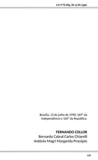 129
Lei nº 8.069, de 13 de 1990
Brasília, 13 de julho de 1990; 169º da
Independência e 102º da República.
FERNANDO COLLOR
Bernardo Cabral Carlos Chiarelli
Antônio Magri Margarida Procópio
 