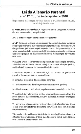 133
Lei nº 8.069, de 13 de 1990
Lei da Alienação Parental
Lei nº 12.318, de 26 de agosto de 2010.
Dispõe sobre a alienação parental e altera o art. 236 da Lei no 8.069,
de 13 de julho de 1990.
O PRESIDENTE DA REPÚBLICA Faço saber que o Congresso Nacional
decreta e eu sanciono a seguinte Lei:
Art. 1o
Esta Lei dispõe sobre a alienação parental.
Art.2o
Considera-seatodealienaçãoparentalainterferêncianaformação
psicológica da criança ou do adolescente promovida ou induzida por um
dos genitores, pelos avós ou pelos que tenham a criança ou adolescente
sob a sua autoridade, guarda ou vigilância para que repudie genitor ou
que cause prejuízo ao estabelecimento ou à manutenção de vínculos
com este.
Parágrafo único. São formas exemplificativas de alienação parental,
além dos atos assim declarados pelo juiz ou constatados por perícia,
praticados diretamente ou com auxílio de terceiros:
I - realizar campanha de desqualificação da conduta do genitor no
exercício da paternidade ou maternidade;
II - dificultar o exercício da autoridade parental;
III - dificultar contato de criança ou adolescente com genitor;
IV - dificultar o exercício do direito regulamentado de convivência familiar;
V - omitir deliberadamente a genitor informações pessoais relevantes
sobre a criança ou adolescente, inclusive escolares, médicas e alterações
de endereço;
VI - apresentar falsa denúncia contra genitor, contra familiares deste ou
contra avós, para obstar ou dificultar a convivência deles com a criança
ou adolescente;
VII - mudar o domicílio para local distante, sem justificativa, visando a
dificultar a convivência da criança ou adolescente com o outro genitor,
com familiares deste ou com avós.
 