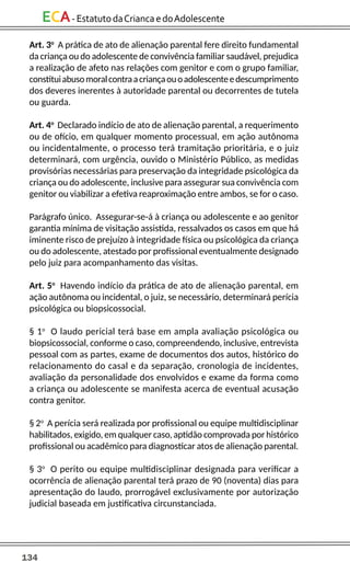 134
ECA-EstatutodaCriancaedoAdolescente
Art. 3o
A prática de ato de alienação parental fere direito fundamental
da criança ou do adolescente de convivência familiar saudável, prejudica
a realização de afeto nas relações com genitor e com o grupo familiar,
constituiabusomoralcontraacriançaouoadolescenteedescumprimento
dos deveres inerentes à autoridade parental ou decorrentes de tutela
ou guarda.
Art. 4o
Declarado indício de ato de alienação parental, a requerimento
ou de ofício, em qualquer momento processual, em ação autônoma
ou incidentalmente, o processo terá tramitação prioritária, e o juiz
determinará, com urgência, ouvido o Ministério Público, as medidas
provisórias necessárias para preservação da integridade psicológica da
criança ou do adolescente, inclusive para assegurar sua convivência com
genitor ou viabilizar a efetiva reaproximação entre ambos, se for o caso.
Parágrafo único. Assegurar-se-á à criança ou adolescente e ao genitor
garantia mínima de visitação assistida, ressalvados os casos em que há
iminente risco de prejuízo à integridade física ou psicológica da criança
ou do adolescente, atestado por profissional eventualmente designado
pelo juiz para acompanhamento das visitas.
Art. 5o
Havendo indício da prática de ato de alienação parental, em
ação autônoma ou incidental, o juiz, se necessário, determinará perícia
psicológica ou biopsicossocial.
§ 1o
O laudo pericial terá base em ampla avaliação psicológica ou
biopsicossocial, conforme o caso, compreendendo, inclusive, entrevista
pessoal com as partes, exame de documentos dos autos, histórico do
relacionamento do casal e da separação, cronologia de incidentes,
avaliação da personalidade dos envolvidos e exame da forma como
a criança ou adolescente se manifesta acerca de eventual acusação
contra genitor.
§ 2o
A perícia será realizada por profissional ou equipe multidisciplinar
habilitados, exigido, em qualquer caso, aptidão comprovada por histórico
profissional ou acadêmico para diagnosticar atos de alienação parental.
§ 3o
O perito ou equipe multidisciplinar designada para verificar a
ocorrência de alienação parental terá prazo de 90 (noventa) dias para
apresentação do laudo, prorrogável exclusivamente por autorização
judicial baseada em justificativa circunstanciada.
 