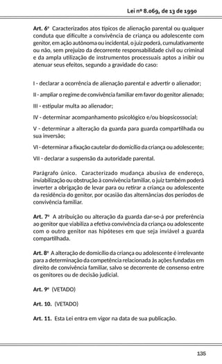 135
Lei nº 8.069, de 13 de 1990
Art. 6o
Caracterizados atos típicos de alienação parental ou qualquer
conduta que dificulte a convivência de criança ou adolescente com
genitor, em ação autônoma ou incidental, o juiz poderá, cumulativamente
ou não, sem prejuízo da decorrente responsabilidade civil ou criminal
e da ampla utilização de instrumentos processuais aptos a inibir ou
atenuar seus efeitos, segundo a gravidade do caso:
I - declarar a ocorrência de alienação parental e advertir o alienador;
II - ampliar o regime de convivência familiar em favor do genitor alienado;
III - estipular multa ao alienador;
IV - determinar acompanhamento psicológico e/ou biopsicossocial;
V - determinar a alteração da guarda para guarda compartilhada ou
sua inversão;
VI - determinar a fixação cautelar do domicílio da criança ou adolescente;
VII - declarar a suspensão da autoridade parental.
Parágrafo único. Caracterizado mudança abusiva de endereço,
inviabilização ou obstrução à convivência familiar, o juiz também poderá
inverter a obrigação de levar para ou retirar a criança ou adolescente
da residência do genitor, por ocasião das alternâncias dos períodos de
convivência familiar.
Art. 7o
A atribuição ou alteração da guarda dar-se-á por preferência
ao genitor que viabiliza a efetiva convivência da criança ou adolescente
com o outro genitor nas hipóteses em que seja inviável a guarda
compartilhada.
Art. 8o
A alteração de domicílio da criança ou adolescente é irrelevante
para a determinação da competência relacionada às ações fundadas em
direito de convivência familiar, salvo se decorrente de consenso entre
os genitores ou de decisão judicial.
Art. 9o
(VETADO)
Art. 10. (VETADO)
Art. 11. Esta Lei entra em vigor na data de sua publicação.
 