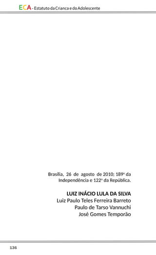 136
ECA-EstatutodaCriancaedoAdolescente
Brasília, 26 de agosto de 2010; 189o
da
Independência e 122o
da República.
LUIZ INÁCIO LULA DA SILVA
Luiz Paulo Teles Ferreira Barreto
Paulo de Tarso Vannuchi
José Gomes Temporão
 