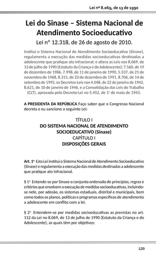 139
Lei nº 8.069, de 13 de 1990
Lei do Sinase – Sistema Nacional de
Atendimento Socioeducativo
Lei nº 12.318, de 26 de agosto de 2010.
Institui o Sistema Nacional de Atendimento Socioeducativo (Sinase),
regulamenta a execução das medidas socioeducativas destinadas a
adolescente que pratique ato infracional; e altera as Leis nos 8.069, de
13 de julho de 1990 (Estatuto da Criança e do Adolescente); 7.560, de 19
de dezembro de 1986, 7.998, de 11 de janeiro de 1990, 5.537, de 21 de
novembro de 1968, 8.315, de 23 de dezembro de 1991, 8.706, de 14 de
setembro de 1993, os Decretos-Leis nos 4.048, de 22 de janeiro de 1942,
8.621, de 10 de janeiro de 1946, e a Consolidação das Leis do Trabalho
(CLT), aprovada pelo Decreto-Lei no 5.452, de 1o
de maio de 1943.
A PRESIDENTA DA REPÚBLICA Faço saber que o Congresso Nacional
decreta e eu sanciono a seguinte Lei:
TÍTULO I
DO SISTEMA NACIONAL DE ATENDIMENTO
SOCIOEDUCATIVO (Sinase)
CAPÍTULO I
DISPOSIÇÕES GERAIS
Art. 1o
Esta Lei institui o Sistema Nacional de Atendimento Socioeducativo
(Sinase) e regulamenta a execução das medidas destinadas a adolescente
que pratique ato infracional.
§ 1o
Entende-se por Sinase o conjunto ordenado de princípios, regras e
critérios que envolvem a execução de medidas socioeducativas, incluindo-
se nele, por adesão, os sistemas estaduais, distrital e municipais, bem
como todos os planos, políticas e programas específicos de atendimento
a adolescente em conflito com a lei.
§ 2o
Entendem-se por medidas socioeducativas as previstas no art.
112 da Lei no 8.069, de 13 de julho de 1990 (Estatuto da Criança e do
Adolescente), as quais têm por objetivos:
 