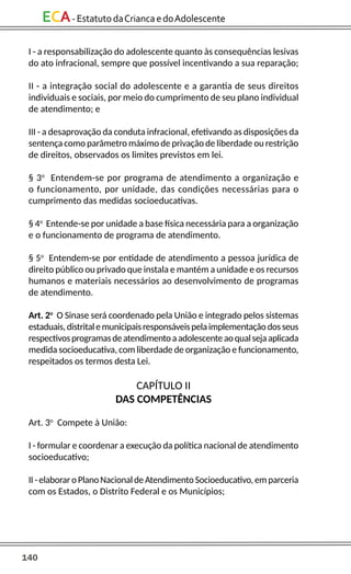 140
ECA-EstatutodaCriancaedoAdolescente
I - a responsabilização do adolescente quanto às consequências lesivas
do ato infracional, sempre que possível incentivando a sua reparação;
II - a integração social do adolescente e a garantia de seus direitos
individuais e sociais, por meio do cumprimento de seu plano individual
de atendimento; e
III - a desaprovação da conduta infracional, efetivando as disposições da
sentença como parâmetro máximo de privação de liberdade ou restrição
de direitos, observados os limites previstos em lei.
§ 3o
Entendem-se por programa de atendimento a organização e
o funcionamento, por unidade, das condições necessárias para o
cumprimento das medidas socioeducativas.
§ 4o
Entende-se por unidade a base física necessária para a organização
e o funcionamento de programa de atendimento.
§ 5o
Entendem-se por entidade de atendimento a pessoa jurídica de
direito público ou privado que instala e mantém a unidade e os recursos
humanos e materiais necessários ao desenvolvimento de programas
de atendimento.
Art. 2o
O Sinase será coordenado pela União e integrado pelos sistemas
estaduais,distritalemunicipaisresponsáveispelaimplementaçãodosseus
respectivosprogramasdeatendimentoaadolescenteaoqualsejaaplicada
medida socioeducativa, com liberdade de organização e funcionamento,
respeitados os termos desta Lei.
CAPÍTULO II
DAS COMPETÊNCIAS
Art. 3o
Compete à União:
I - formular e coordenar a execução da política nacional de atendimento
socioeducativo;
II - elaboraro Plano Nacional deAtendimento Socioeducativo,em parceria
com os Estados, o Distrito Federal e os Municípios;
 
