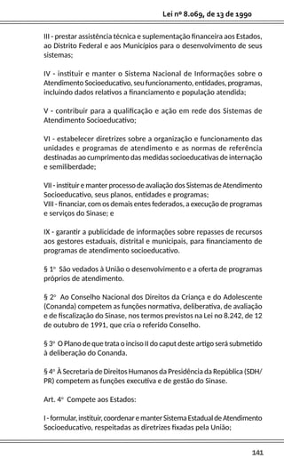 141
Lei nº 8.069, de 13 de 1990
III - prestar assistência técnica e suplementação financeira aos Estados,
ao Distrito Federal e aos Municípios para o desenvolvimento de seus
sistemas;
IV - instituir e manter o Sistema Nacional de Informações sobre o
Atendimento Socioeducativo, seu funcionamento, entidades, programas,
incluindo dados relativos a financiamento e população atendida;
V - contribuir para a qualificação e ação em rede dos Sistemas de
Atendimento Socioeducativo;
VI - estabelecer diretrizes sobre a organização e funcionamento das
unidades e programas de atendimento e as normas de referência
destinadas ao cumprimento das medidas socioeducativas de internação
e semiliberdade;
VII - instituir e manter processo de avaliação dos Sistemas de Atendimento
Socioeducativo, seus planos, entidades e programas;
VIII - financiar, com os demais entes federados, a execução de programas
e serviços do Sinase; e
IX - garantir a publicidade de informações sobre repasses de recursos
aos gestores estaduais, distrital e municipais, para financiamento de
programas de atendimento socioeducativo.
§ 1o
São vedados à União o desenvolvimento e a oferta de programas
próprios de atendimento.
§ 2o
Ao Conselho Nacional dos Direitos da Criança e do Adolescente
(Conanda) competem as funções normativa, deliberativa, de avaliação
e de fiscalização do Sinase, nos termos previstos na Lei no 8.242, de 12
de outubro de 1991, que cria o referido Conselho.
§ 3o
O Plano de que trata o inciso II do caput deste artigo será submetido
à deliberação do Conanda.
§ 4o
À Secretaria de Direitos Humanos da Presidência da República (SDH/
PR) competem as funções executiva e de gestão do Sinase.
Art. 4o
Compete aos Estados:
I-formular,instituir,coordenaremanterSistemaEstadualdeAtendimento
Socioeducativo, respeitadas as diretrizes fixadas pela União;
 