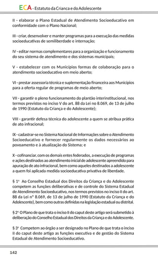 142
ECA-EstatutodaCriancaedoAdolescente
II - elaborar o Plano Estadual de Atendimento Socioeducativo em
conformidade com o Plano Nacional;
III - criar, desenvolver e manter programas para a execução das medidas
socioeducativas de semiliberdade e internação;
IV - editar normas complementares para a organização e funcionamento
do seu sistema de atendimento e dos sistemas municipais;
V - estabelecer com os Municípios formas de colaboração para o
atendimento socioeducativo em meio aberto;
VI - prestar assessoria técnica e suplementação financeira aos Municípios
para a oferta regular de programas de meio aberto;
VII - garantir o pleno funcionamento do plantão interinstitucional, nos
termos previstos no inciso V do art. 88 da Lei no 8.069, de 13 de julho
de 1990 (Estatuto da Criança e do Adolescente);
VIII - garantir defesa técnica do adolescente a quem se atribua prática
de ato infracional;
IX-cadastrar-senoSistemaNacionaldeInformaçõessobreoAtendimento
Socioeducativo e fornecer regularmente os dados necessários ao
povoamento e à atualização do Sistema; e
X - cofinanciar, com os demais entes federados, a execução de programas
eaçõesdestinadosaoatendimentoinicialdeadolescenteapreendidopara
apuração de ato infracional, bem como aqueles destinados a adolescente
a quem foi aplicada medida socioeducativa privativa de liberdade.
§ 1o
Ao Conselho Estadual dos Direitos da Criança e do Adolescente
competem as funções deliberativas e de controle do Sistema Estadual
de Atendimento Socioeducativo, nos termos previstos no inciso II do art.
88 da Lei nº 8.069, de 13 de julho de 1990 (Estatuto da Criança e do
Adolescente),bemcomooutrasdefinidasnalegislaçãoestadualoudistrital.
§2o
OPlanodequetrataoincisoIIdocaputdesteartigoserásubmetidoà
deliberaçãodoConselhoEstadualdosDireitosdaCriançaedoAdolescente.
§ 3o
Competem ao órgão a ser designado no Plano de que trata o inciso
II do caput deste artigo as funções executiva e de gestão do Sistema
Estadual de Atendimento Socioeducativo.
 