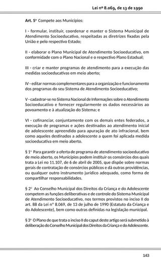 143
Lei nº 8.069, de 13 de 1990
Art. 5o
Compete aos Municípios:
I - formular, instituir, coordenar e manter o Sistema Municipal de
Atendimento Socioeducativo, respeitadas as diretrizes fixadas pela
União e pelo respectivo Estado;
II - elaborar o Plano Municipal de Atendimento Socioeducativo, em
conformidade com o Plano Nacional e o respectivo Plano Estadual;
III - criar e manter programas de atendimento para a execução das
medidas socioeducativas em meio aberto;
IV - editar normas complementares para a organização e funcionamento
dos programas do seu Sistema de Atendimento Socioeducativo;
V - cadastrar-se no Sistema Nacional de Informações sobre o Atendimento
Socioeducativo e fornecer regularmente os dados necessários ao
povoamento e à atualização do Sistema; e
VI - cofinanciar, conjuntamente com os demais entes federados, a
execução de programas e ações destinados ao atendimento inicial
de adolescente apreendido para apuração de ato infracional, bem
como aqueles destinados a adolescente a quem foi aplicada medida
socioeducativa em meio aberto.
§ 1o
Para garantir a oferta de programa de atendimento socioeducativo
de meio aberto, os Municípios podem instituir os consórcios dos quais
trata a Lei no 11.107, de 6 de abril de 2005, que dispõe sobre normas
gerais de contratação de consórcios públicos e dá outras providências,
ou qualquer outro instrumento jurídico adequado, como forma de
compartilhar responsabilidades.
§ 2o
Ao Conselho Municipal dos Direitos da Criança e do Adolescente
competem as funções deliberativas e de controle do Sistema Municipal
de Atendimento Socioeducativo, nos termos previstos no inciso II do
art. 88 da Lei nº 8.069, de 13 de julho de 1990 (Estatuto da Criança e
do Adolescente), bem como outras definidas na legislação municipal.
§3o
OPlanodequetrataoincisoIIdocaputdesteartigoserásubmetidoà
deliberaçãodoConselhoMunicipaldosDireitosdaCriançaedoAdolescente.
 