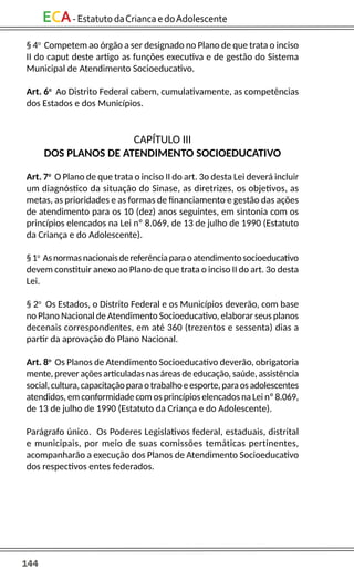 144
ECA-EstatutodaCriancaedoAdolescente
§ 4o
Competem ao órgão a ser designado no Plano de que trata o inciso
II do caput deste artigo as funções executiva e de gestão do Sistema
Municipal de Atendimento Socioeducativo.
Art. 6o
Ao Distrito Federal cabem, cumulativamente, as competências
dos Estados e dos Municípios.
CAPÍTULO III
DOS PLANOS DE ATENDIMENTO SOCIOEDUCATIVO
Art. 7o
O Plano de que trata o inciso II do art. 3o desta Lei deverá incluir
um diagnóstico da situação do Sinase, as diretrizes, os objetivos, as
metas, as prioridades e as formas de financiamento e gestão das ações
de atendimento para os 10 (dez) anos seguintes, em sintonia com os
princípios elencados na Lei nº 8.069, de 13 de julho de 1990 (Estatuto
da Criança e do Adolescente).
§1o
Asnormasnacionaisdereferênciaparaoatendimentosocioeducativo
devem constituir anexo ao Plano de que trata o inciso II do art. 3o desta
Lei.
§ 2o
Os Estados, o Distrito Federal e os Municípios deverão, com base
no Plano Nacional de Atendimento Socioeducativo, elaborar seus planos
decenais correspondentes, em até 360 (trezentos e sessenta) dias a
partir da aprovação do Plano Nacional.
Art. 8o
Os Planos de Atendimento Socioeducativo deverão, obrigatoria
mente, prever ações articuladas nas áreas de educação, saúde, assistência
social,cultura,capacitaçãoparaotrabalhoeesporte,paraosadolescentes
atendidos, em conformidade com os princípios elencados na Lei nº 8.069,
de 13 de julho de 1990 (Estatuto da Criança e do Adolescente).
Parágrafo único. Os Poderes Legislativos federal, estaduais, distrital
e municipais, por meio de suas comissões temáticas pertinentes,
acompanharão a execução dos Planos de Atendimento Socioeducativo
dos respectivos entes federados.
 