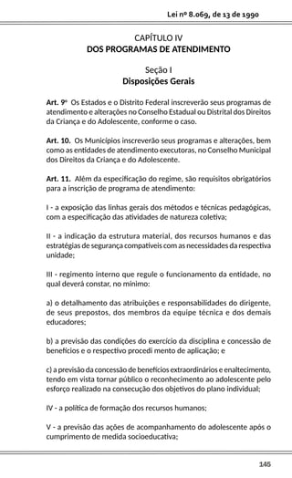145
Lei nº 8.069, de 13 de 1990
CAPÍTULO IV
DOS PROGRAMAS DE ATENDIMENTO
Seção I
Disposições Gerais
Art. 9o
Os Estados e o Distrito Federal inscreverão seus programas de
atendimento e alterações no Conselho Estadual ou Distrital dos Direitos
da Criança e do Adolescente, conforme o caso.
Art. 10. Os Municípios inscreverão seus programas e alterações, bem
como as entidades de atendimento executoras, no Conselho Municipal
dos Direitos da Criança e do Adolescente.
Art. 11. Além da especificação do regime, são requisitos obrigatórios
para a inscrição de programa de atendimento:
I - a exposição das linhas gerais dos métodos e técnicas pedagógicas,
com a especificação das atividades de natureza coletiva;
II - a indicação da estrutura material, dos recursos humanos e das
estratégias de segurança compatíveis com as necessidades da respectiva
unidade;
III - regimento interno que regule o funcionamento da entidade, no
qual deverá constar, no mínimo:
a) o detalhamento das atribuições e responsabilidades do dirigente,
de seus prepostos, dos membros da equipe técnica e dos demais
educadores;
b) a previsão das condições do exercício da disciplina e concessão de
benefícios e o respectivo procedi mento de aplicação; e
c) a previsão da concessão de benefícios extraordinários e enaltecimento,
tendo em vista tornar público o reconhecimento ao adolescente pelo
esforço realizado na consecução dos objetivos do plano individual;
IV - a política de formação dos recursos humanos;
V - a previsão das ações de acompanhamento do adolescente após o
cumprimento de medida socioeducativa;
 