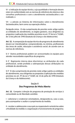 146
ECA-EstatutodaCriancaedoAdolescente
VI - a indicação da equipe técnica, cuja quantidade e formação devem
estar em conformidade com as normas de referência do sistema e dos
conselhos profissionais e com o atendimento socioeducativo a ser
realizado; e
VII - a adesão ao Sistema de Informações sobre o Atendimento
Socioeducativo, bem como sua operação efetiva.
Parágrafo único. O não cumprimento do previsto neste artigo sujeita
as entidades de atendimento, os órgãos gestores, seus dirigentes ou
prepostos à aplicação das medidas previstas no art. 97 da Lei nº 8.069,
de 13 de julho de 1990 (Estatuto da Criança e do Adolescente).
Art. 12. A composição da equipe técnica do programa de atendimento
deverá ser interdisciplinar, compreendendo, no mínimo, profissionais
das áreas de saúde, educação e assistência social, de acordo com as
normas de referência.
§ 1o
Outros profissionais podem ser acrescentados às equipes para
atender necessidades específicas do programa.
§ 2o
Regimento interno deve discriminar as atribuições de cada
profissional, sendo proibida a sobreposição dessas atribuições na
entidade de atendimento.
§ 3o
O não cumprimento do previsto neste artigo sujeita as entidades
de atendimento, seus dirigentes ou prepostos à aplicação das medidas
previstas no art. 97 da Lei nº 8.069, de 13 de julho de 1990 (Estatuto
da Criança e do Adolescente).
Seção II
Dos Programas de Meio Aberto
Art. 13. Compete à direção do programa de prestação de serviços à
comunidade ou de liberdade assistida:
I - selecionar e credenciar orientadores, designando-os, caso a caso,
para acompanhar e avaliar o cumprimento da medida;
II - receber o adolescente e seus pais ou responsável e orientá-los sobre
a finalidade da medida e a organização e funcionamento do programa;
 