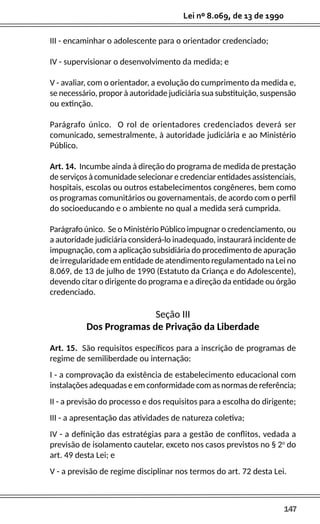 147
Lei nº 8.069, de 13 de 1990
III - encaminhar o adolescente para o orientador credenciado;
IV - supervisionar o desenvolvimento da medida; e
V - avaliar, com o orientador, a evolução do cumprimento da medida e,
se necessário, propor à autoridade judiciária sua substituição, suspensão
ou extinção.
Parágrafo único. O rol de orientadores credenciados deverá ser
comunicado, semestralmente, à autoridade judiciária e ao Ministério
Público.
Art. 14. Incumbe ainda à direção do programa de medida de prestação
de serviços à comunidade selecionar e credenciar entidades assistenciais,
hospitais, escolas ou outros estabelecimentos congêneres, bem como
os programas comunitários ou governamentais, de acordo com o perfil
do socioeducando e o ambiente no qual a medida será cumprida.
Parágrafo único. Se o Ministério Público impugnar o credenciamento, ou
a autoridade judiciária considerá-lo inadequado, instaurará incidente de
impugnação, com a aplicação subsidiária do procedimento de apuração
de irregularidade em entidade de atendimento regulamentado na Lei no
8.069, de 13 de julho de 1990 (Estatuto da Criança e do Adolescente),
devendo citar o dirigente do programa e a direção da entidade ou órgão
credenciado.
Seção III
Dos Programas de Privação da Liberdade
Art. 15. São requisitos específicos para a inscrição de programas de
regime de semiliberdade ou internação:
I - a comprovação da existência de estabelecimento educacional com
instalações adequadas e em conformidade com as normas de referência;
II - a previsão do processo e dos requisitos para a escolha do dirigente;
III - a apresentação das atividades de natureza coletiva;
IV - a definição das estratégias para a gestão de conflitos, vedada a
previsão de isolamento cautelar, exceto nos casos previstos no § 2o
do
art. 49 desta Lei; e
V - a previsão de regime disciplinar nos termos do art. 72 desta Lei.
 