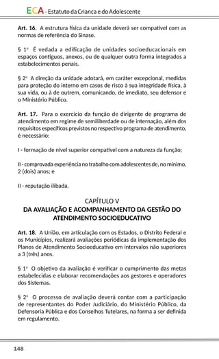 148
ECA-EstatutodaCriancaedoAdolescente
Art. 16. A estrutura física da unidade deverá ser compatível com as
normas de referência do Sinase.
§ 1o
É vedada a edificação de unidades socioeducacionais em
espaços contíguos, anexos, ou de qualquer outra forma integrados a
estabelecimentos penais.
§ 2o
A direção da unidade adotará, em caráter excepcional, medidas
para proteção do interno em casos de risco à sua integridade física, à
sua vida, ou à de outrem, comunicando, de imediato, seu defensor e
o Ministério Público.
Art. 17. Para o exercício da função de dirigente de programa de
atendimento em regime de semiliberdade ou de internação, além dos
requisitos específicos previstos no respectivo programa de atendimento,
é necessário:
I - formação de nível superior compatível com a natureza da função;
II - comprovada experiência no trabalho com adolescentes de, no mínimo,
2 (dois) anos; e
II - reputação ilibada.
CAPÍTULO V
DA AVALIAÇÃO E ACOMPANHAMENTO DA GESTÃO DO
ATENDIMENTO SOCIOEDUCATIVO
Art. 18. A União, em articulação com os Estados, o Distrito Federal e
os Municípios, realizará avaliações periódicas da implementação dos
Planos de Atendimento Socioeducativo em intervalos não superiores
a 3 (três) anos.
§ 1o
O objetivo da avaliação é verificar o cumprimento das metas
estabelecidas e elaborar recomendações aos gestores e operadores
dos Sistemas.
§ 2o
O processo de avaliação deverá contar com a participação
de representantes do Poder Judiciário, do Ministério Público, da
Defensoria Pública e dos Conselhos Tutelares, na forma a ser definida
em regulamento.
 
