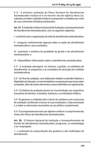 149
Lei nº 8.069, de 13 de 1990
§ 3o
A primeira avaliação do Plano Nacional de Atendimento
Socioeducativo realizar-se-á no terceiro ano de vigência desta Lei,
cabendo ao Poder Legislativo federal acompanhar o trabalho por meio
de suas comissões temáticas pertinentes.
Art. 19. É instituído o Sistema Nacional de Avaliação e Acompanhamento
do Atendimento Socioeducativo, com os seguintes objetivos:
I - contribuir para a organização da rede de atendimento socioeducativo;
II - assegurar conhecimento rigoroso sobre as ações do atendimento
socioeducativo e seus resultados;
III - promover a melhora da qualidade da gestão e do atendimento
socioeducativo; e
IV - disponibilizar informações sobre o atendimento socioeducativo.
§ 1o
A avaliação abrangerá, no mínimo, a gestão, as entidades de
atendimento, os programas e os resultados da execução das medidas
socioeducativas.
§ 2o
Ao final da avaliação, será elaborado relatório contendo histórico e
diagnósticodasituação,asrecomendaçõeseosprazosparaqueessassejam
cumpridas,alémdeoutroselementosaseremdefinidosemregulamento.
§ 3o
O relatório da avaliação deverá ser encaminhado aos respectivos
Conselhos de Direitos, Conselhos Tutelares e ao Ministério Público.
§ 4o
Os gestores e entidades têm o dever de colaborar com o processo
de avaliação, facilitando o acesso às suas instalações, à documentação
e a todos os elementos necessários ao seu efetivo cumprimento.
§ 5o
O acompanhamento tem por objetivo verificar o cumprimento das
metas dos Planos de Atendimento Socioeducativo.
Art. 20. O Sistema Nacional de Avaliação e Acompanhamento da
Gestão do Atendimento Socioeducativo assegurará, na metodologia
a ser empregada:
I - a realização da autoavaliação dos gestores e das instituições de
atendimento;
 