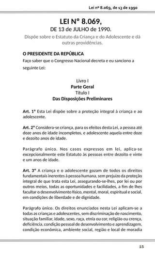 Lei nº 8.069, de 13 de 1990
15
O PRESIDENTE DA REPÚBLICA
Faço saber que o Congresso Nacional decreta e eu sanciono a
seguinte Lei:
Livro I
Parte Geral
Título I
Das Disposições Preliminares
Art. 1º Esta Lei dispõe sobre a proteção integral à criança e ao
adolescente.
Art. 2º Considera-se criança, para os efeitos desta Lei, a pessoa até
doze anos de idade incompletos, e adolescente aquela entre doze
e dezoito anos de idade.
Parágrafo único. Nos casos expressos em lei, aplica-se
excepcionalmente este Estatuto às pessoas entre dezoito e vinte
e um anos de idade.
Art. 3º A criança e o adolescente gozam de todos os direitos
fundamentais inerentes à pessoa humana, sem prejuízo da proteção
integral de que trata esta Lei, assegurando-se-lhes, por lei ou por
outros meios, todas as oportunidades e facilidades, a fim de lhes
facultar o desenvolvimento físico, mental, moral, espiritual e social,
em condições de liberdade e de dignidade.
Parágrafo único. Os direitos enunciados nesta Lei aplicam-se a
todas as crianças e adolescentes, sem discriminação de nascimento,
situação familiar, idade, sexo, raça, etnia ou cor, religião ou crença,
deficiência, condição pessoal de desenvolvimento e aprendizagem,
condição econômica, ambiente social, região e local de moradia
LEI Nº 8.069,
DE 13 de JULHO de 1990.
Dispõe sobre o Estatuto da Criança e do Adolescente e dá
outras providências.
 