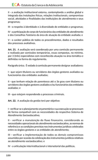 150
ECA-EstatutodaCriancaedoAdolescente
II - a avaliação institucional externa, contemplando a análise global e
integrada das instalações físicas, relações institucionais, compromisso
social, atividades e finalidades das instituições de atendimento e seus
programas;
III - o respeito à identidade e à diversidade de entidades e programas;
IV - aparticipação do corpo defuncionáriosdasentidadesdeatendimento
e dos Conselhos Tutelares da área de atuação da entidade avaliada; e
V - o caráter público de todos os procedimentos, dados e resultados
dos processos avaliativos.
Art. 21. A avaliação será coordenada por uma comissão permanente
e realizada por comissões temporárias, essas compostas, no mínimo,
por 3 (três) especialistas com reconhecida atuação na área temática e
definidas na forma do regulamento.
Parágrafo único. É vedado à comissão permanente designar avaliadores:
I - que sejam titulares ou servidores dos órgãos gestores avaliados ou
funcionários das entidades avaliadas;
II - que tenham relação de parentesco até o 3o grau com titulares ou
servidores dos órgãos gestores avaliados e/ou funcionários das entidades
avaliadas; e
III - que estejam respondendo a processos criminais.
Art. 22. A avaliação da gestão terá por objetivo:
I - verificar se o planejamento orçamentário e sua execução se processam
de forma compatível com as necessidades do respectivo Sistema de
Atendimento Socioeducativo;
II - verificar a manutenção do fluxo financeiro, considerando as
necessidades operacionais do atendimento socioeducativo, as normas de
referência e as condições previstas nos instrumentos jurídicos celebrados
entre os órgãos gestores e as entidades de atendimento;
III - verificar a implementação de todos os demais compromissos
assumidos por ocasião da celebração dos instrumentos jurídicos relativos
ao atendimento socioeducativo; e
IV - a articulação interinstitucional e intersetorial das políticas.
 