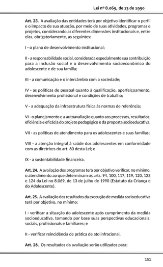 151
Lei nº 8.069, de 13 de 1990
Art. 23. A avaliação das entidades terá por objetivo identificar o perfil
e o impacto de sua atuação, por meio de suas atividades, programas e
projetos, considerando as diferentes dimensões institucionais e, entre
elas, obrigatoriamente, as seguintes:
I - o plano de desenvolvimento institucional;
II - a responsabilidade social, considerada especialmente sua contribuição
para a inclusão social e o desenvolvimento socioeconômico do
adolescente e de sua família;
III - a comunicação e o intercâmbio com a sociedade;
IV - as políticas de pessoal quanto à qualificação, aperfeiçoamento,
desenvolvimento profissional e condições de trabalho;
V - a adequação da infraestrutura física às normas de referência;
VI - o planejamento e a autoavaliação quanto aos processos, resultados,
eficiência e eficácia do projeto pedagógico e da proposta socioeducativa;
VII - as políticas de atendimento para os adolescentes e suas famílias;
VIII - a atenção integral à saúde dos adolescentes em conformidade
com as diretrizes do art. 60 desta Lei; e
IX - a sustentabilidade financeira.
Art. 24. A avaliação dos programas terá por objetivo verificar, no mínimo,
o atendimento ao que determinam os arts. 94, 100, 117, 119, 120, 123
e 124 da Lei no 8.069, de 13 de julho de 1990 (Estatuto da Criança e
do Adolescente).
Art. 25. A avaliação dos resultados da execução de medida socioeducativa
terá por objetivo, no mínimo:
I - verificar a situação do adolescente após cumprimento da medida
socioeducativa, tomando por base suas perspectivas educacionais,
sociais, profissionais e familiares; e
II - verificar reincidência de prática de ato infracional.
Art. 26. Os resultados da avaliação serão utilizados para:
 