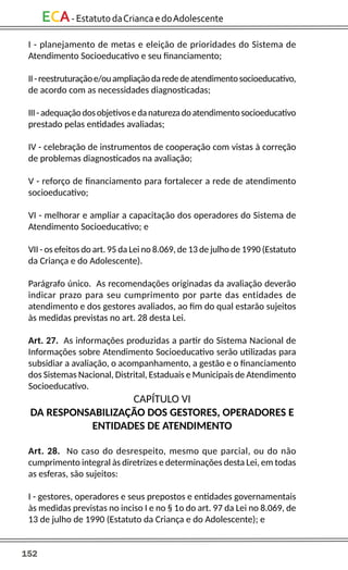 152
ECA-EstatutodaCriancaedoAdolescente
I - planejamento de metas e eleição de prioridades do Sistema de
Atendimento Socioeducativo e seu financiamento;
II-reestruturaçãoe/ouampliaçãodarededeatendimentosocioeducativo,
de acordo com as necessidades diagnosticadas;
III-adequaçãodosobjetivosedanaturezadoatendimentosocioeducativo
prestado pelas entidades avaliadas;
IV - celebração de instrumentos de cooperação com vistas à correção
de problemas diagnosticados na avaliação;
V - reforço de financiamento para fortalecer a rede de atendimento
socioeducativo;
VI - melhorar e ampliar a capacitação dos operadores do Sistema de
Atendimento Socioeducativo; e
VII - os efeitos do art. 95 da Lei no 8.069, de 13 de julho de 1990 (Estatuto
da Criança e do Adolescente).
Parágrafo único. As recomendações originadas da avaliação deverão
indicar prazo para seu cumprimento por parte das entidades de
atendimento e dos gestores avaliados, ao fim do qual estarão sujeitos
às medidas previstas no art. 28 desta Lei.
Art. 27. As informações produzidas a partir do Sistema Nacional de
Informações sobre Atendimento Socioeducativo serão utilizadas para
subsidiar a avaliação, o acompanhamento, a gestão e o financiamento
dos Sistemas Nacional, Distrital, Estaduais e Municipais de Atendimento
Socioeducativo.
CAPÍTULO VI
DA RESPONSABILIZAÇÃO DOS GESTORES, OPERADORES E
ENTIDADES DE ATENDIMENTO
Art. 28. No caso do desrespeito, mesmo que parcial, ou do não
cumprimento integral às diretrizes e determinações desta Lei, em todas
as esferas, são sujeitos:
I - gestores, operadores e seus prepostos e entidades governamentais
às medidas previstas no inciso I e no § 1o do art. 97 da Lei no 8.069, de
13 de julho de 1990 (Estatuto da Criança e do Adolescente); e
 