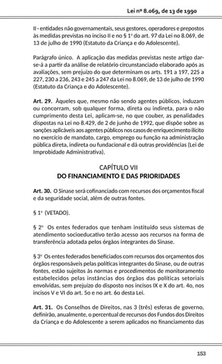 153
Lei nº 8.069, de 13 de 1990
II - entidades não governamentais, seus gestores, operadores e prepostos
às medidas previstas no inciso II e no § 1o
do art. 97 da Lei no 8.069, de
13 de julho de 1990 (Estatuto da Criança e do Adolescente).
Parágrafo único. A aplicação das medidas previstas neste artigo dar-
se-á a partir da análise de relatório circunstanciado elaborado após as
avaliações, sem prejuízo do que determinam os arts. 191 a 197, 225 a
227, 230 a 236, 243 e 245 a 247 da Lei no 8.069, de 13 de julho de 1990
(Estatuto da Criança e do Adolescente).
Art. 29. Àqueles que, mesmo não sendo agentes públicos, induzam
ou concorram, sob qualquer forma, direta ou indireta, para o não
cumprimento desta Lei, aplicam-se, no que couber, as penalidades
dispostas na Lei no 8.429, de 2 de junho de 1992, que dispõe sobre as
sançõesaplicáveisaosagentespúblicosnoscasosdeenriquecimentoilícito
no exercício de mandato, cargo, emprego ou função na administração
pública direta, indireta ou fundacional e dá outras providências (Lei de
Improbidade Administrativa).
CAPÍTULO VII
DO FINANCIAMENTO E DAS PRIORIDADES
Art. 30. O Sinase será cofinanciado com recursos dos orçamentos fiscal
e da seguridade social, além de outras fontes.
§ 1o
(VETADO).
§ 2o
Os entes federados que tenham instituído seus sistemas de
atendimento socioeducativo terão acesso aos recursos na forma de
transferência adotada pelos órgãos integrantes do Sinase.
§ 3o
Os entes federados beneficiados com recursos dos orçamentos dos
órgãos responsáveis pelas políticas integrantes do Sinase, ou de outras
fontes, estão sujeitos às normas e procedimentos de monitoramento
estabelecidos pelas instâncias dos órgãos das políticas setoriais
envolvidas, sem prejuízo do disposto nos incisos IX e X do art. 4o, nos
incisos V e VI do art. 5o e no art. 6o desta Lei.
Art. 31. Os Conselhos de Direitos, nas 3 (três) esferas de governo,
definirão, anualmente, o percentual de recursos dos Fundos dos Direitos
da Criança e do Adolescente a serem aplicados no financiamento das
 