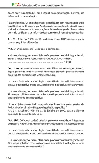 154
ECA-EstatutodaCriancaedoAdolescente
ações previstas nesta Lei, em especial para capacitação, sistemas de
informação e de avaliação.
Parágrafo único. Os entes federados beneficiados com recursos do Fundo
dos Direitos da Criança e do Adolescente para ações de atendimento
socioeducativo prestarão informações sobre o desempenho dessas ações
por meio do Sistema de Informações sobre Atendimento Socioeducativo.
Art. 32. A Lei no 7.560, de 19 de dezembro de 1986, passa a vigorar
com as seguintes alterações:
“Art. 5o
Os recursos do Funad serão destinados:
.............................................................................................
X - às entidades governamentais e não governamentais integrantes do
Sistema Nacional de Atendimento Socioeducativo (Sinase).
...................................................................................” (NR)
“Art. 5o
-A. A Secretaria Nacional de Políticas sobre Drogas (Senad),
órgão gestor do Fundo Nacional Antidrogas (Funad), poderá financiar
projetos das entidades do Sinase desde que:
I - o ente federado de vinculação da entidade que solicita o recurso
possua o respectivo Plano de Atendimento Socioeducativo aprovado;
II - as entidades governamentais e não governamentais integrantes do
Sinase que solicitem recursos tenham participado da avaliação nacional
do atendimento socioeducativo;
III - o projeto apresentado esteja de acordo com os pressupostos da
Política Nacional sobre Drogas e legislação específica.”
Art. 33. A Lei no 7.998, de 11 de janeiro de 1990, passa a vigorar
acrescida do seguinte art. 19-A:
“Art. 19-A. O Codefat poderá priorizar projetos das entidades integrantes
do Sistema Nacional de Atendimento Socioeducativo (Sinase) desde que:
I - o ente federado de vinculação da entidade que solicita o recurso
possua o respectivo Plano de Atendimento Socioeducativo aprovado;
II - as entidades governamentais e não governamentais integrantes do
Sinase que solicitem recursos tenham se submetido à avaliação nacional
do atendimento socioeducativo.”
 