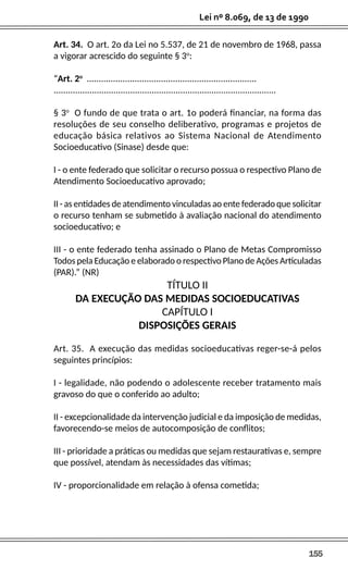 155
Lei nº 8.069, de 13 de 1990
Art. 34. O art. 2o da Lei no 5.537, de 21 de novembro de 1968, passa
a vigorar acrescido do seguinte § 3o
:
“Art. 2o
.......................................................................
.............................................................................................
§ 3o
O fundo de que trata o art. 1o poderá financiar, na forma das
resoluções de seu conselho deliberativo, programas e projetos de
educação básica relativos ao Sistema Nacional de Atendimento
Socioeducativo (Sinase) desde que:
I - o ente federado que solicitar o recurso possua o respectivo Plano de
Atendimento Socioeducativo aprovado;
II - as entidades de atendimento vinculadas ao ente federado que solicitar
o recurso tenham se submetido à avaliação nacional do atendimento
socioeducativo; e
III - o ente federado tenha assinado o Plano de Metas Compromisso
Todos pela Educação e elaborado o respectivo Plano de Ações Articuladas
(PAR).” (NR)
TÍTULO II
DA EXECUÇÃO DAS MEDIDAS SOCIOEDUCATIVAS
CAPÍTULO I
DISPOSIÇÕES GERAIS
Art. 35. A execução das medidas socioeducativas reger-se-á pelos
seguintes princípios:
I - legalidade, não podendo o adolescente receber tratamento mais
gravoso do que o conferido ao adulto;
II - excepcionalidade da intervenção judicial e da imposição de medidas,
favorecendo-se meios de autocomposição de conflitos;
III - prioridade a práticas ou medidas que sejam restaurativas e, sempre
que possível, atendam às necessidades das vítimas;
IV - proporcionalidade em relação à ofensa cometida;
 