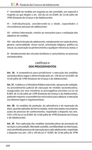 156
ECA-EstatutodaCriancaedoAdolescente
V - brevidade da medida em resposta ao ato cometido, em especial o
respeito ao que dispõe o art. 122 da Lei no 8.069, de 13 de julho de
1990 (Estatuto da Criança e do Adolescente);
VI - individualização, considerando-se a idade, capacidades e
circunstâncias pessoais do adolescente;
VII - mínima intervenção, restrita ao necessário para a realização dos
objetivos da medida;
VIII - não discriminação do adolescente, notadamente em razão de etnia,
gênero, nacionalidade, classe social, orientação religiosa, política ou
sexual, ou associação ou pertencimento a qualquer minoria ou status; e
IX - fortalecimento dos vínculos familiares e comunitários no processo
socioeducativo.
CAPÍTULO II
DOS PROCEDIMENTOS
Art. 36. A competência para jurisdicionar a execução das medidas
socioeducativas segue o determinado pelo art. 146 da Lei no 8.069, de
13 de julho de 1990 (Estatuto da Criança e do Adolescente).
Art. 37. A defesa e o Ministério Público intervirão, sob pena de nulidade,
no procedimento judicial de execução de medida socioeducativa,
asseguradas aos seus membros as prerrogativas previstas na Lei no
8.069, de 13 de julho de 1990 (Estatuto da Criança e do Adolescente),
podendo requerer as providências necessárias para adequar a execução
aos ditames legais e regulamentares.
Art. 38. As medidas de proteção, de advertência e de reparação do
dano, quando aplicadas de forma isolada, serão executadas nos próprios
autos do processo de conhecimento, respeitado o disposto nos arts.
143 e 144 da Lei no 8.069, de 13 de julho de 1990 (Estatuto da Criança
e do Adolescente).
Art. 39. Para aplicação das medidas socioeducativas de prestação de
serviços à comunidade, liberdade assistida, semiliberdade ou internação,
será constituído processo de execução para cada adolescente, respeitado
o disposto nos arts. 143 e 144 da Lei nº 8.069, de 13 de julho de 1990
 