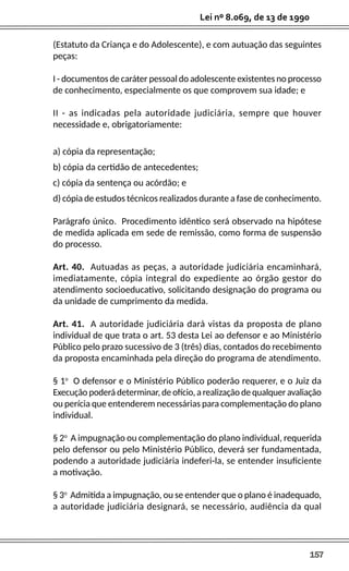 157
Lei nº 8.069, de 13 de 1990
(Estatuto da Criança e do Adolescente), e com autuação das seguintes
peças:
I - documentos de caráter pessoal do adolescente existentes no processo
de conhecimento, especialmente os que comprovem sua idade; e
II - as indicadas pela autoridade judiciária, sempre que houver
necessidade e, obrigatoriamente:
a) cópia da representação;
b) cópia da certidão de antecedentes;
c) cópia da sentença ou acórdão; e
d) cópia de estudos técnicos realizados durante a fase de conhecimento.
Parágrafo único. Procedimento idêntico será observado na hipótese
de medida aplicada em sede de remissão, como forma de suspensão
do processo.
Art. 40. Autuadas as peças, a autoridade judiciária encaminhará,
imediatamente, cópia integral do expediente ao órgão gestor do
atendimento socioeducativo, solicitando designação do programa ou
da unidade de cumprimento da medida.
Art. 41. A autoridade judiciária dará vistas da proposta de plano
individual de que trata o art. 53 desta Lei ao defensor e ao Ministério
Público pelo prazo sucessivo de 3 (três) dias, contados do recebimento
da proposta encaminhada pela direção do programa de atendimento.
§ 1o
O defensor e o Ministério Público poderão requerer, e o Juiz da
Execução poderá determinar, de ofício, a realização de qualquer avaliação
ou perícia que entenderem necessárias para complementação do plano
individual.
§ 2o
A impugnação ou complementação do plano individual, requerida
pelo defensor ou pelo Ministério Público, deverá ser fundamentada,
podendo a autoridade judiciária indeferi-la, se entender insuficiente
a motivação.
§ 3o
Admitida a impugnação, ou se entender que o plano é inadequado,
a autoridade judiciária designará, se necessário, audiência da qual
 