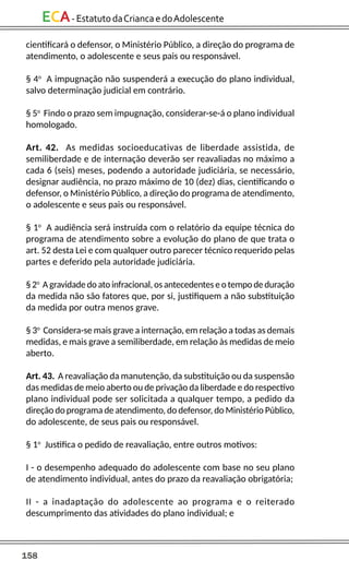 158
ECA-EstatutodaCriancaedoAdolescente
cientificará o defensor, o Ministério Público, a direção do programa de
atendimento, o adolescente e seus pais ou responsável.
§ 4o
A impugnação não suspenderá a execução do plano individual,
salvo determinação judicial em contrário.
§ 5o
Findo o prazo sem impugnação, considerar-se-á o plano individual
homologado.
Art. 42. As medidas socioeducativas de liberdade assistida, de
semiliberdade e de internação deverão ser reavaliadas no máximo a
cada 6 (seis) meses, podendo a autoridade judiciária, se necessário,
designar audiência, no prazo máximo de 10 (dez) dias, cientificando o
defensor, o Ministério Público, a direção do programa de atendimento,
o adolescente e seus pais ou responsável.
§ 1o
A audiência será instruída com o relatório da equipe técnica do
programa de atendimento sobre a evolução do plano de que trata o
art. 52 desta Lei e com qualquer outro parecer técnico requerido pelas
partes e deferido pela autoridade judiciária.
§ 2o
A gravidade do ato infracional, os antecedentes e o tempo de duração
da medida não são fatores que, por si, justifiquem a não substituição
da medida por outra menos grave.
§ 3o
Considera-se mais grave a internação, em relação a todas as demais
medidas, e mais grave a semiliberdade, em relação às medidas de meio
aberto.
Art. 43. A reavaliação da manutenção, da substituição ou da suspensão
das medidas de meio aberto ou de privação da liberdade e do respectivo
plano individual pode ser solicitada a qualquer tempo, a pedido da
direção do programa de atendimento, do defensor, do Ministério Público,
do adolescente, de seus pais ou responsável.
§ 1o
Justifica o pedido de reavaliação, entre outros motivos:
I - o desempenho adequado do adolescente com base no seu plano
de atendimento individual, antes do prazo da reavaliação obrigatória;
II - a inadaptação do adolescente ao programa e o reiterado
descumprimento das atividades do plano individual; e
 